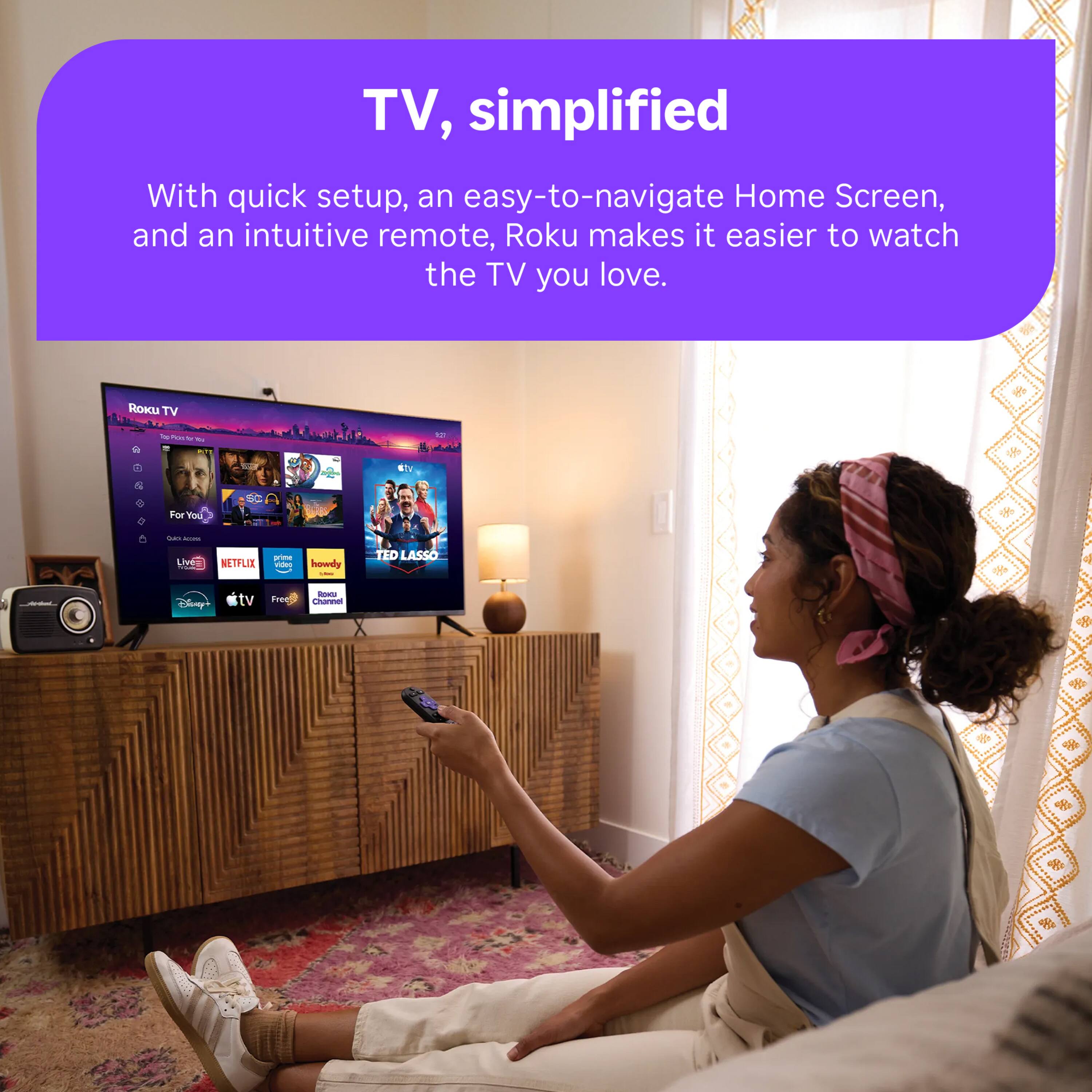 TV, simplified  
With quick setup, an easy-to-navigate Home Screen, and an intuitive remote, Roku makes it easier to watch the TV you love.  

Roku TV  
For You  
Live TV  
NETFLIX  
prime video  
howdy /  
TED LASSO  
Disney+  
tv  
ROICE Free Channel