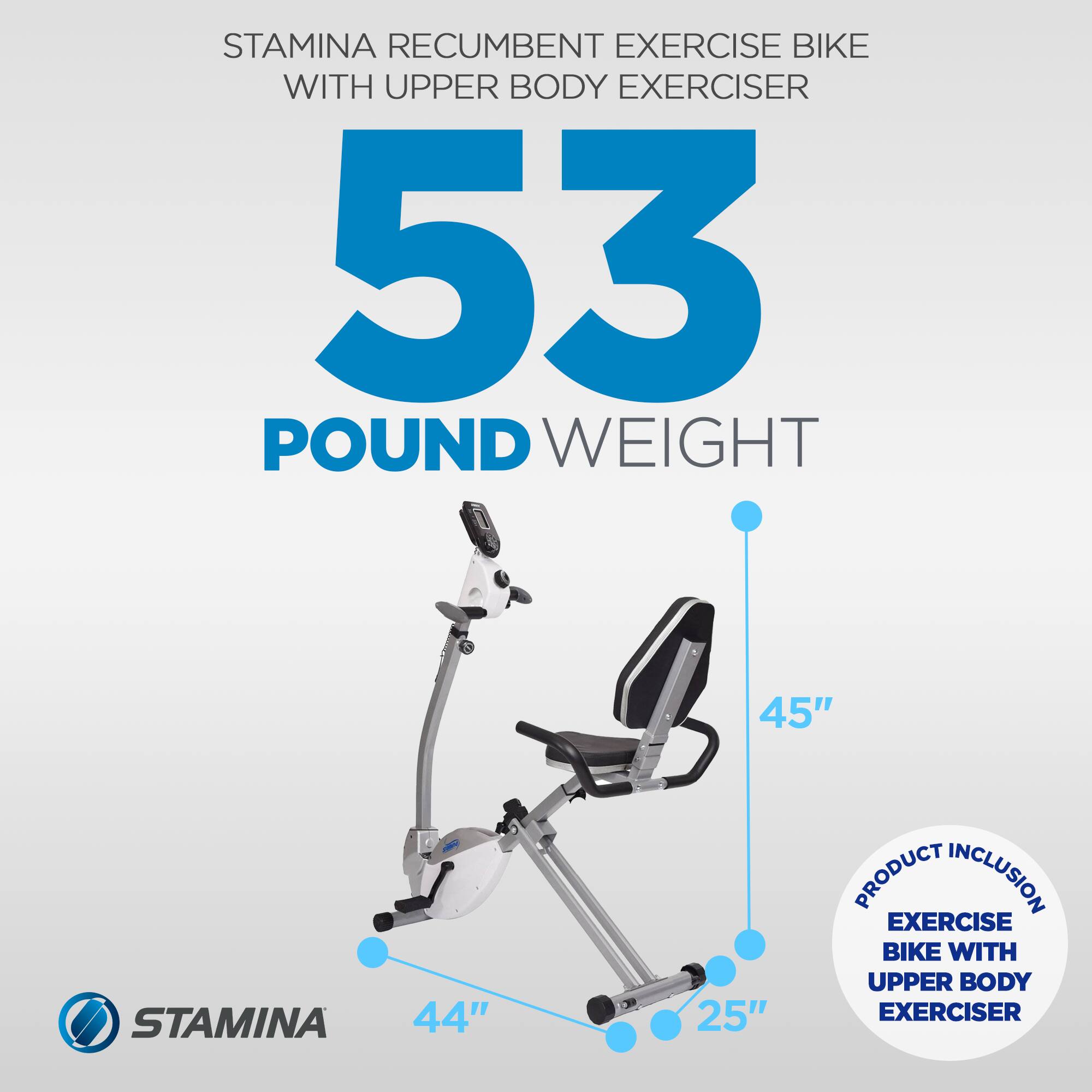 STAMINA RECUMBENT EXERCISE BIKE WITH UPPER BODY EXERCISER  
53 POUND WEIGHT  
45"  
44"  
25"  
PRODUCT INCLUSION: EXERCISE BIKE WITH UPPER BODY EXERCISER