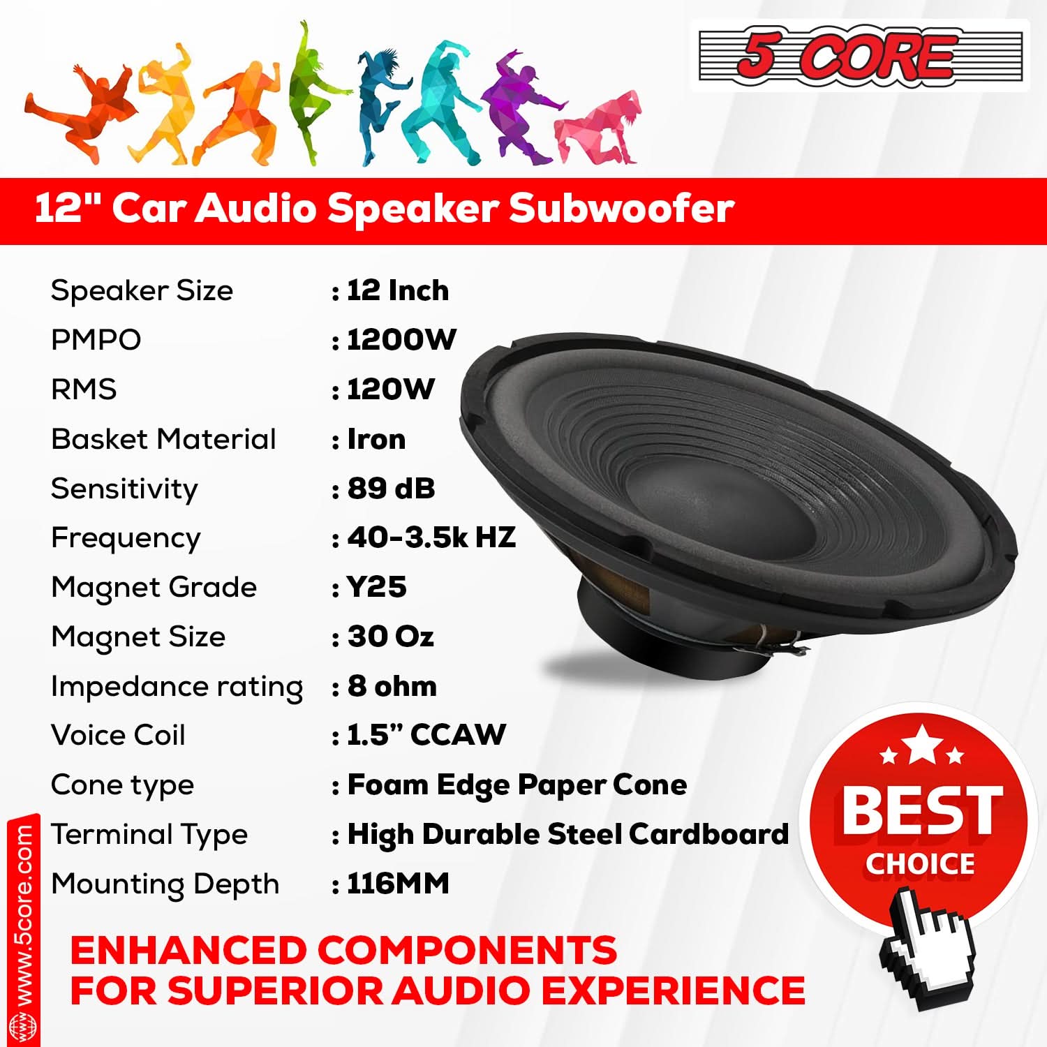 5 CORE, 12" Car Audio Speaker Subwoofer, Speaker Size, PMPO: 12 Inch, RMS: 120W, Basket Material: Iron, Sensitivity: 89 dB, Frequency: 40-3.5k HZ, Magnet Grade: Y25, Magnet Size: 30 Oz, Impedance rating: 8 ohm, Voice Coil: 1.5" CCAW, Cone type: Foam Edge Paper Cone, Terminal Type: High Durable Steel Cardboard, Mounting Depth: 116MM, www.5core.com, FOR ENHANCED COMPONENTS FOR SUPERIOR AUDIO EXPERIENCE, BEST CHOICE