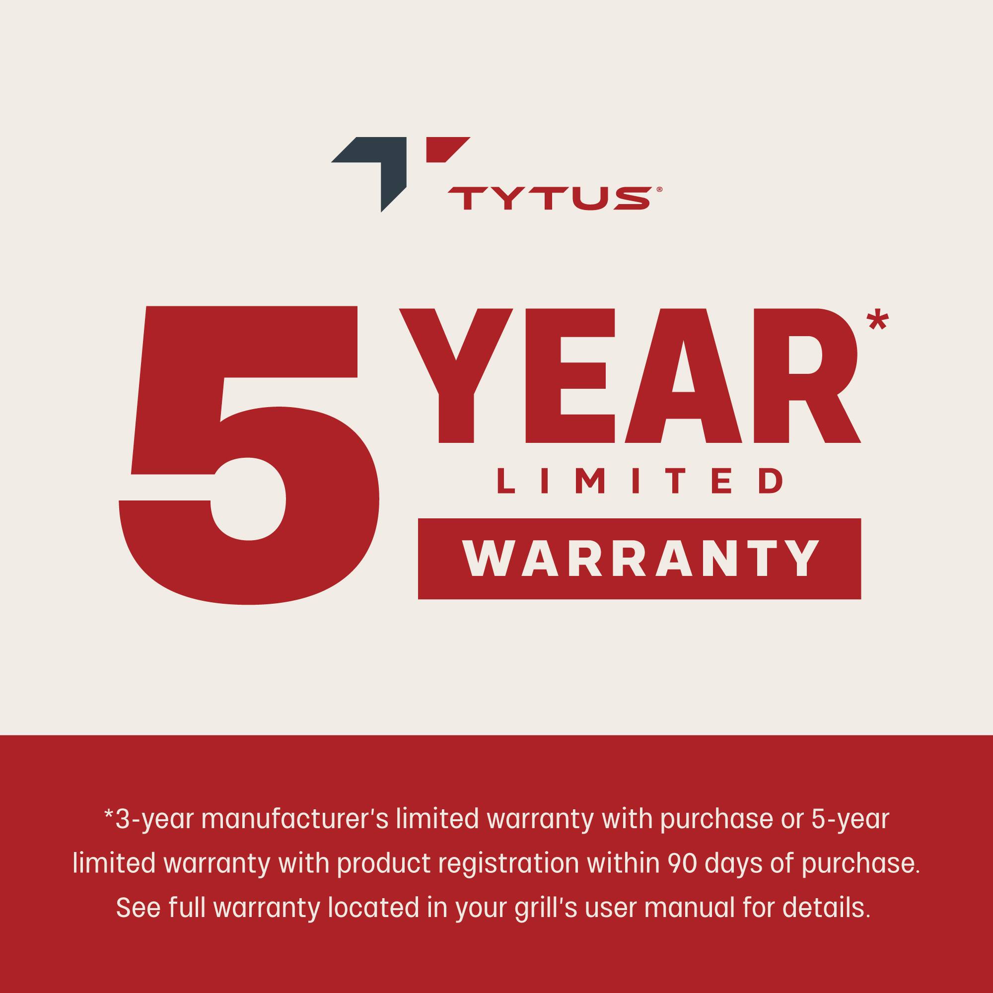 TYTUS 5 YEAR LIMITED WARRANTY * 3-year manufacturer's limited warranty with purchase or 5-year limited warranty with product registration within 90 days of purchase. See full warranty located in your grill's user manual for details.