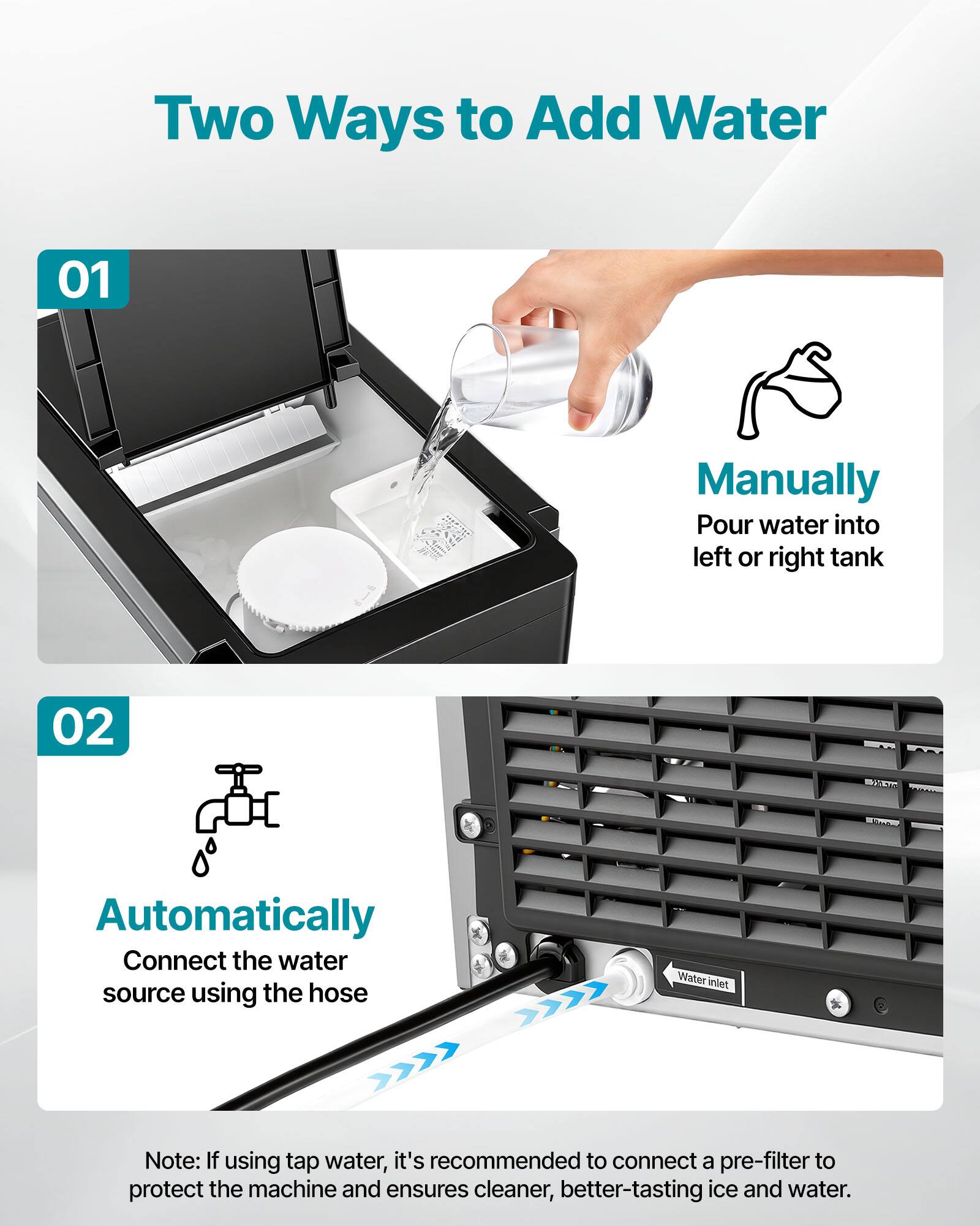 Two Ways to Add Water

01 Manually  
Pour water into left or right tank

02 Automatically  
Connect the water source using the hose

Note: If using tap water, it's recommended to connect a pre-filter to protect the machine and ensures cleaner, better-tasting ice and water.