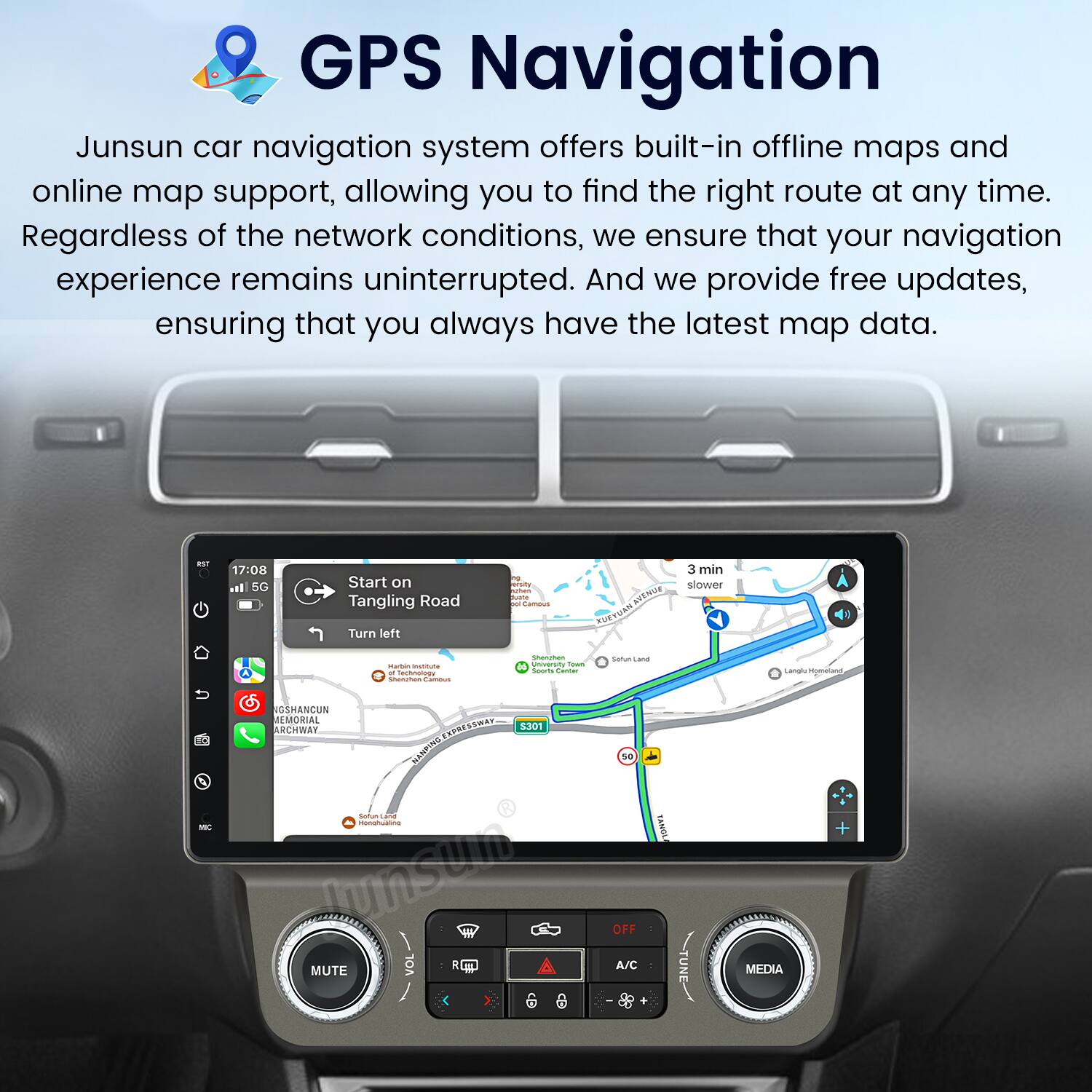 GPS Navigation

Junsun car navigation system offers built-in offline maps and online map support, allowing you to find the right route at any time. Regardless of the network conditions, we ensure that your navigation experience remains uninterrupted. And we provide free updates, ensuring that you always have the latest map data.

- 17:00
- 5G
- Start on Tangling Road
- Turn left
- 3 min slower
- NENG MAUVEOS
- SSHANCUN MEMORIAL ARCHWAY
- ECORESSWAT
- 3301 NENPING
- monatualine Junstm
- MUTE C
- 50 OFF A/C
- SANOL MEDIA