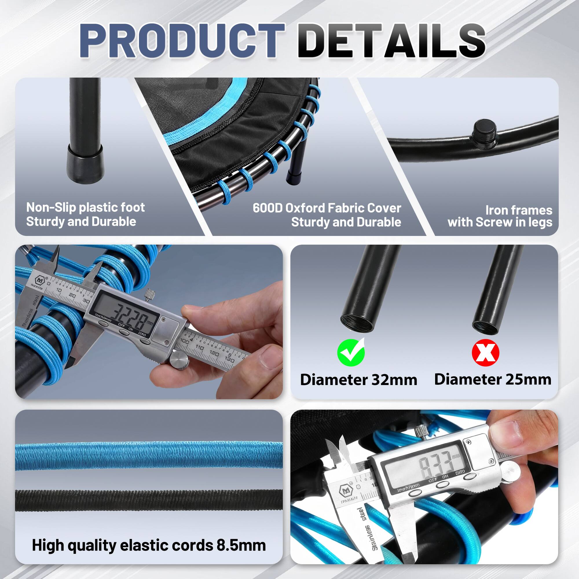 PRODUCT DETAILS

- Non-Slip plastic foot
  Sturdy and Durable

- 600D Oxford Fabric Cover
  Sturdy and Durable

- Iron frames with Screw in legs

- Diameter 32mm
  (Checkmark)

- Diameter 25mm
  (Cross)

- High quality elastic cords 8.5mm