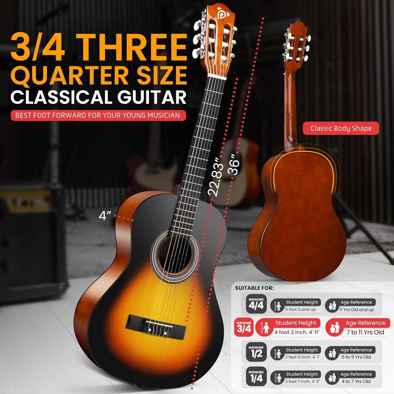**3/4 THREE QUARTER SIZE CLASSICAL GUITAR**  
BEST FOOT FORWARD FOR YOUR YOUNG MUSICIAN  

Classic Body Shape  

4" 36" 22.83"  

SUITABLE FOR:  

- **GUITAR SIZE 4/4**  
  - Student Height: 5 foot 3 and up  
  - Age Reference: 11 Yrs Old and up  

- **GUITAR SIZE 3/4**  
  - Student Height: 4 foot 3 inch. 4' 11"  
  - Age Reference: 7 to 11 Yrs Old  

- **GUITAR SIZE 1/2**  
  - Student Height: 3 foot 1 inch. 4' 7"  
  - Age Reference: 6 to 9 Yrs Old  

- **GUITAR SIZE 1/4**  
  - Student Height: 3 foot 3 inch. 4' 3"  
  - Age Reference: 4 to 7 Yrs Old