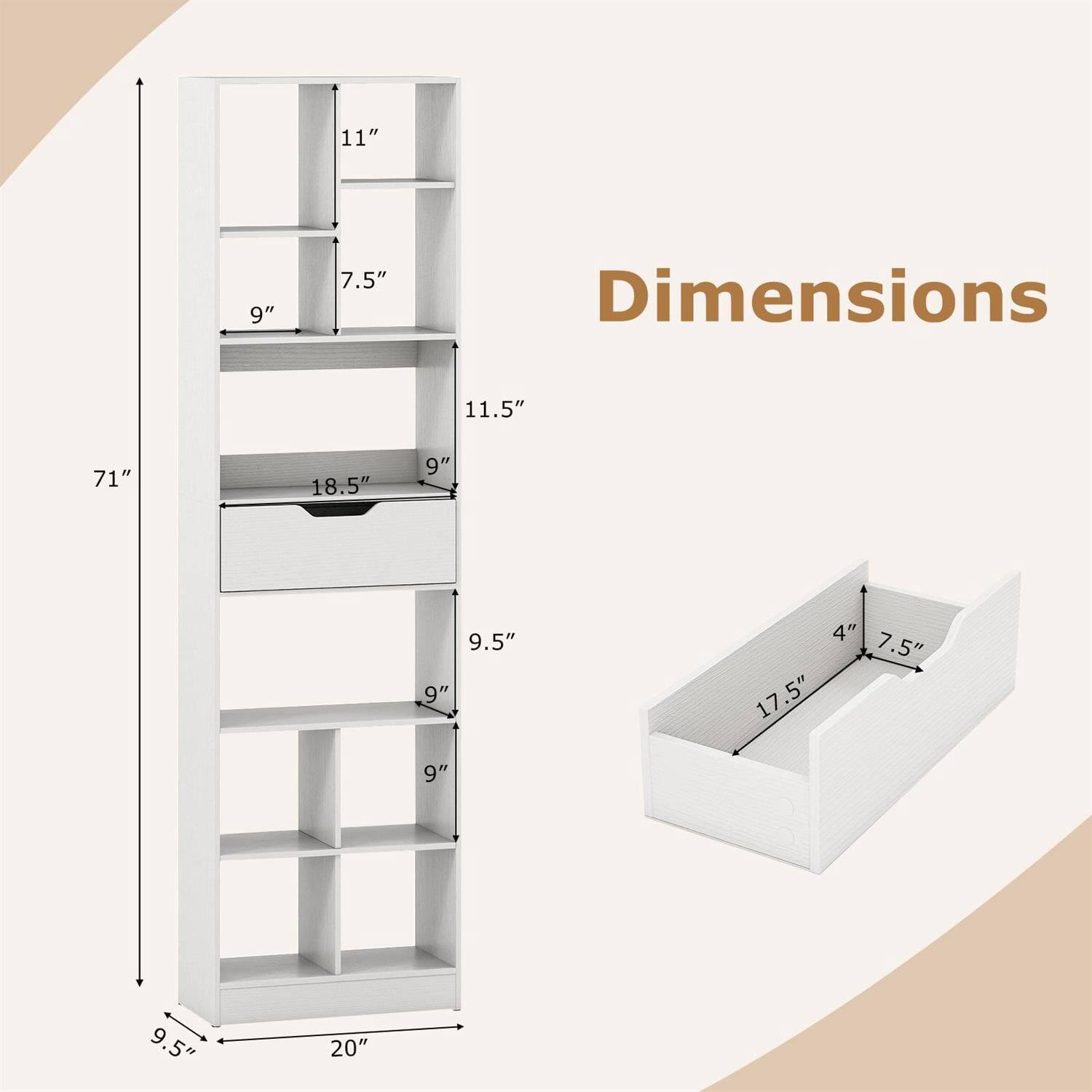 Dimensions:

- Height: 71"
- Width: 20"
- Depth: 9.5"

Shelf Dimensions:
- Top Shelf: 11" x 9"
- Second Shelf: 7.5" x 9"
- Third Shelf: 11.5" x 9"
- Fourth Shelf: 9" x 9.5"
- Fifth Shelf: 9" x 9.5"

Drawer Dimensions:
- 18.5" x 9" x 4"
- 17.5" x 7.5"