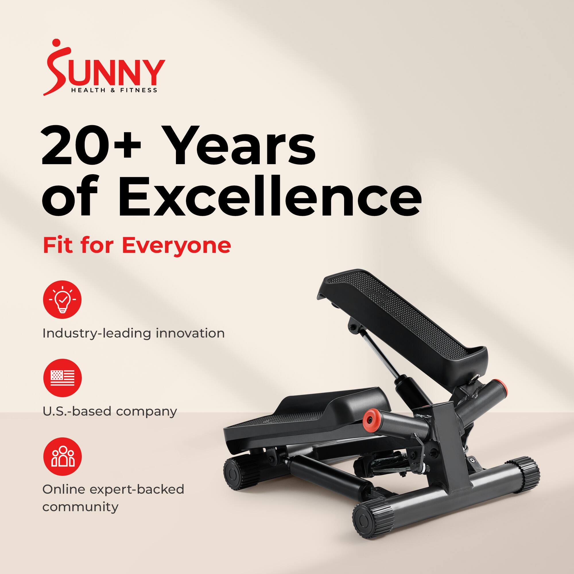 Sunny Health & Fitness  
20+ Years of Excellence  
Fit for Everyone  
Industry-leading innovation  
U.S.-based company  
Online expert-backed community