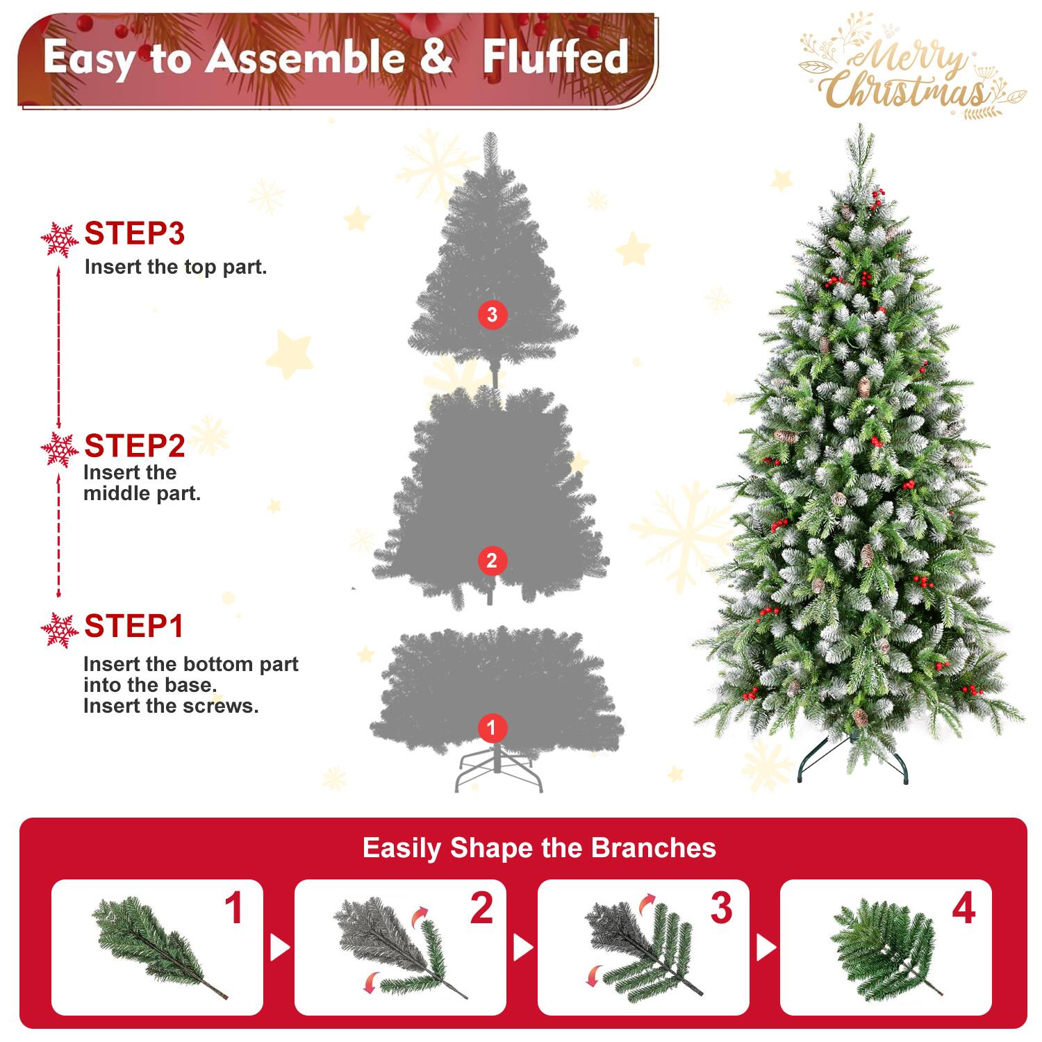 Easy to Assemble & Fluffed  
Merry Christmas  

STEP1  
Insert the bottom part into the base.  
Insert the screws.  

STEP2  
Insert the middle part.  

STEP3  
Insert the top part.  

Easily Shape the Branches  
1  
2  
3  
4
