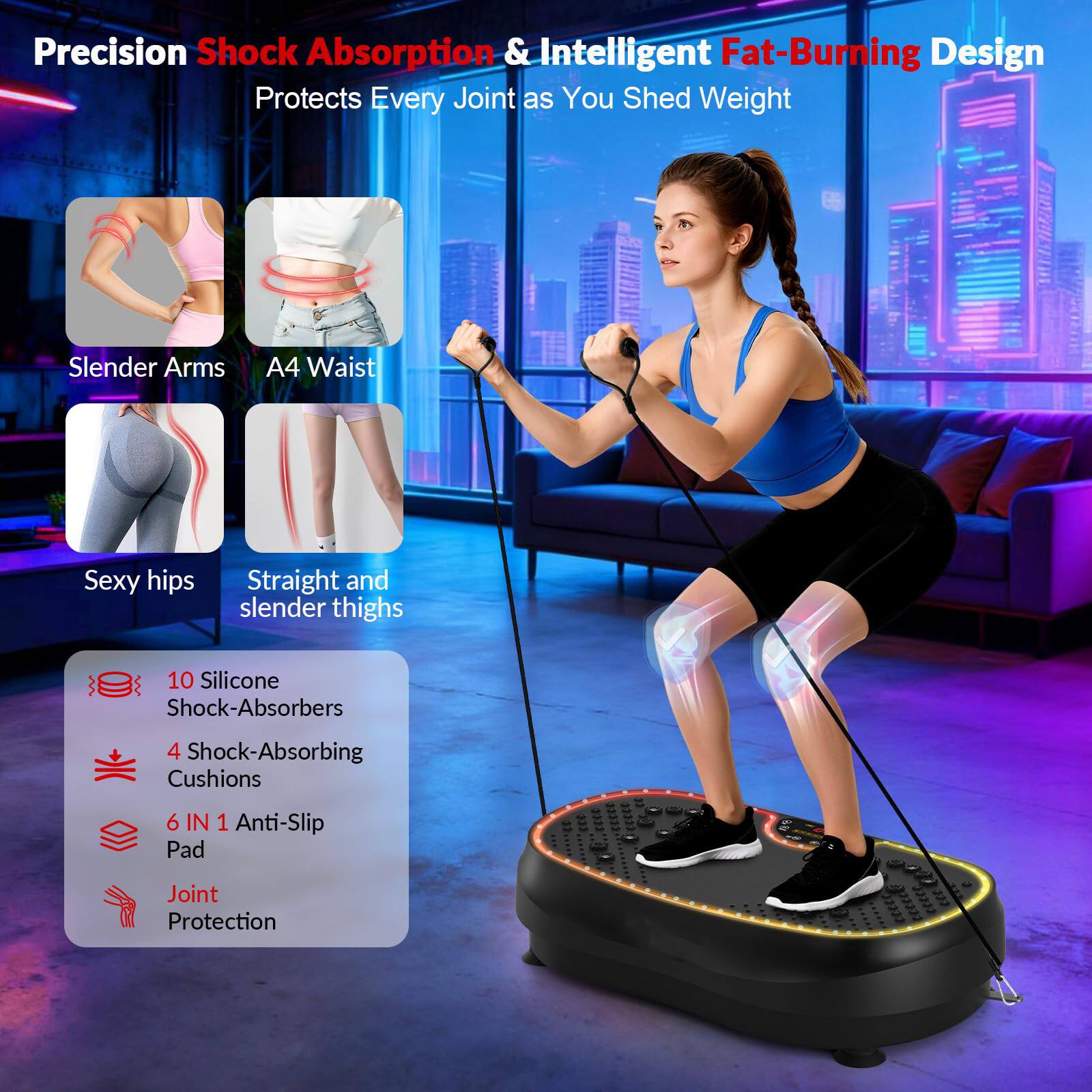 Precision Shock Absorption & Intelligent Fat-Burning Design Protects Every Joint as You Shed Weight

- Slender Arms
- A4 Waist
- Sexy hips
- Straight and slender thighs

10 Silicone Shock-Absorbers  
4 Shock-Absorbing Cushions  
6 IN 1 Anti-Slip Pad  
Joint Protection