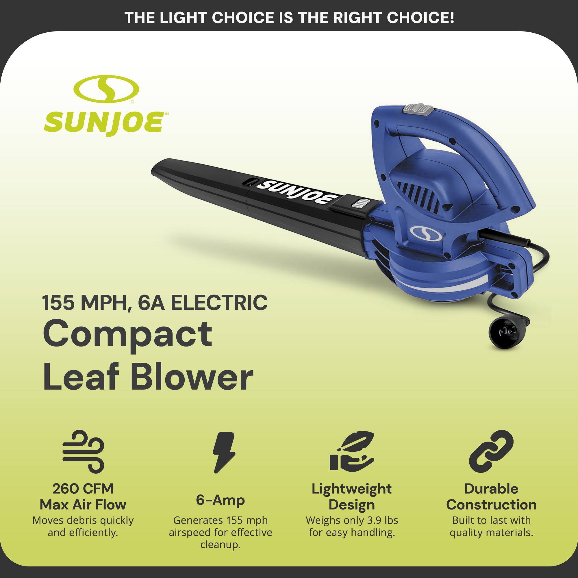 **THE LIGHT CHOICE IS THE RIGHT CHOICE!**

**SUNJOE**

**155 MPH, 6A ELECTRIC Compact Leaf Blower**

- **260 CFM Max Air Flow**  
  Moves debris quickly and efficiently.

- **6-Amp**  
  Generates 155 mph airspeed for effective cleanup.

- **Lightweight Design**  
  Weighs only 3.9 lbs for easy handling.

- **Durable Construction**  
  Built to last with quality materials.
