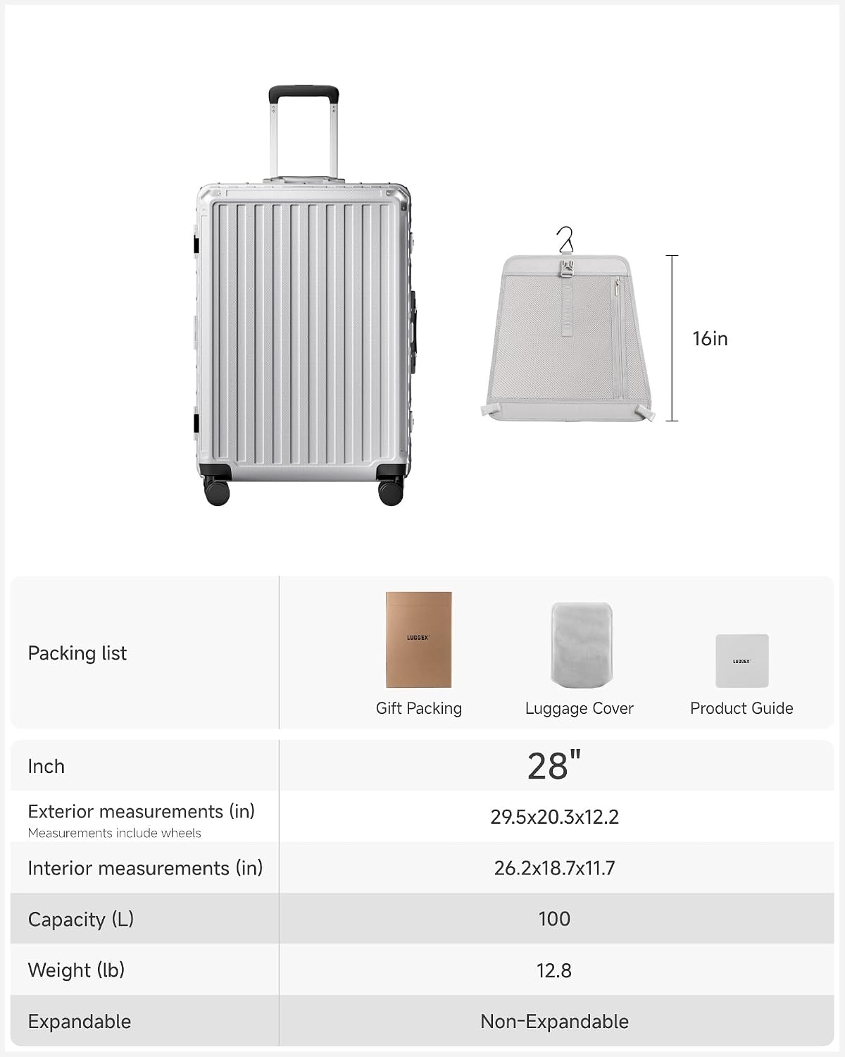 2 16in Packing list LISSEE ...... Gift Packing Luggage Cover Product Guide

Inch

Exterior measurements (in)
Measurements include wheels
28" 29.5x20.3x12.2

Interior measurements (in)
26.2x18.7x11.7

Capacity (L)
100

Weight (lb)
12.8

Expandable
Non-Expandable