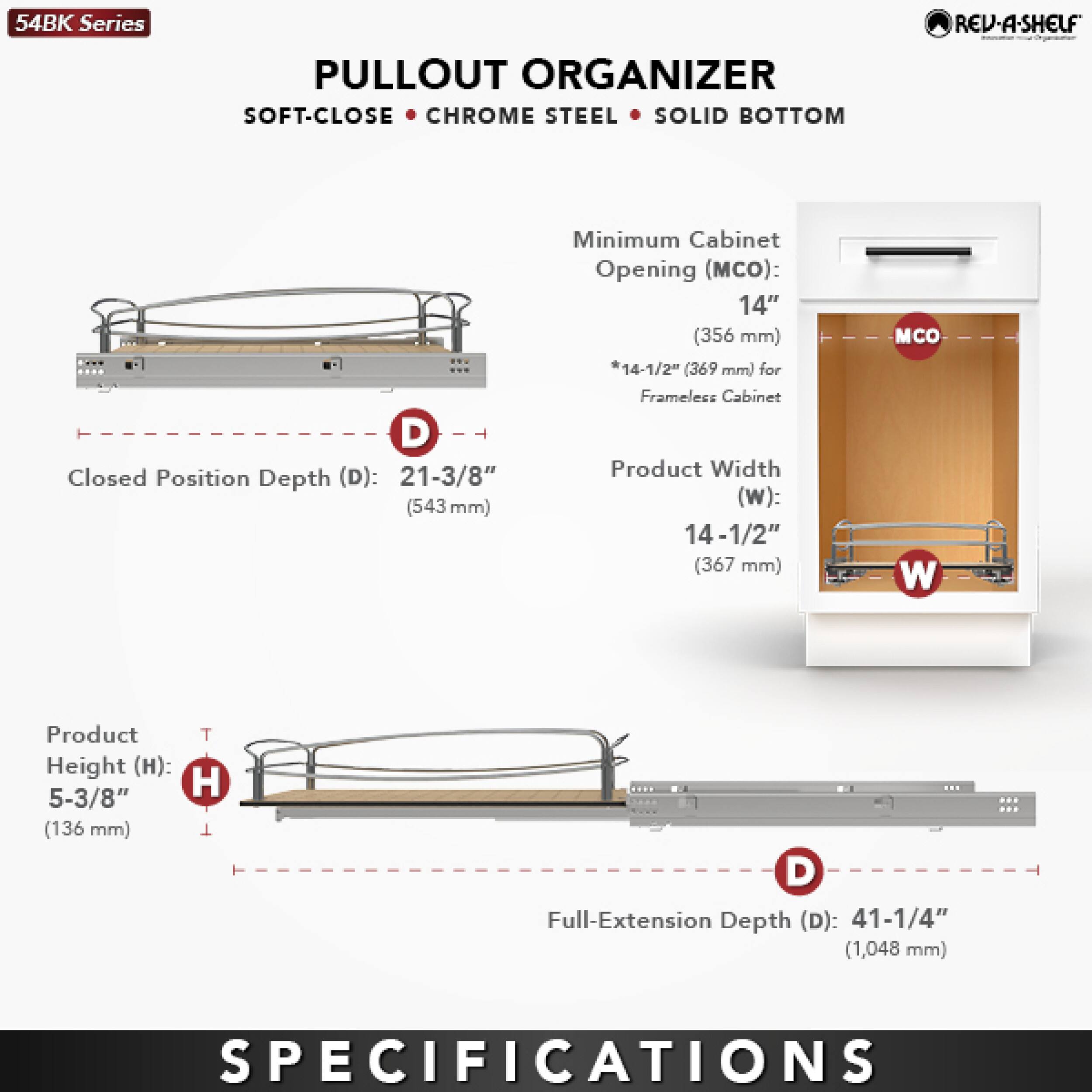 54BK Series PULLOUT ORGANIZER SOFT-CLOSE CHROME STEEL SOLID BOTTOM REV-A-SHELF

Closed Position Depth (D): 21-3/8" (543 mm)

Minimum Cabinet Opening (MCO): 14" (356 mm) *14-1/2" (369 mm) for Frameless Cabinet

Product Width (W): 14-1/2" (367 mm)

Product Height (H): 5-3/8" (136 mm)

Full-Extension Depth (D): 41-1/4" (1,048 mm)

SPECIFICATIONS