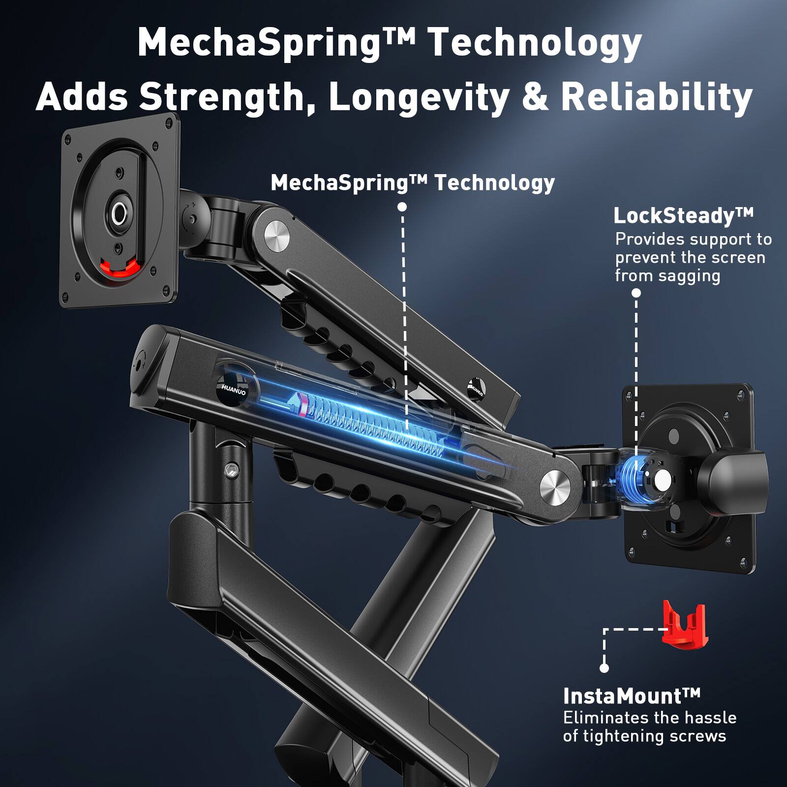 MechaSpring™ Technology Adds Strength, Longevity & Reliability  
MechaSpring™ Technology  
LockSteady™ Provides support to prevent the screen from sagging  
InstaMount™ Eliminates the hassle of tightening screws