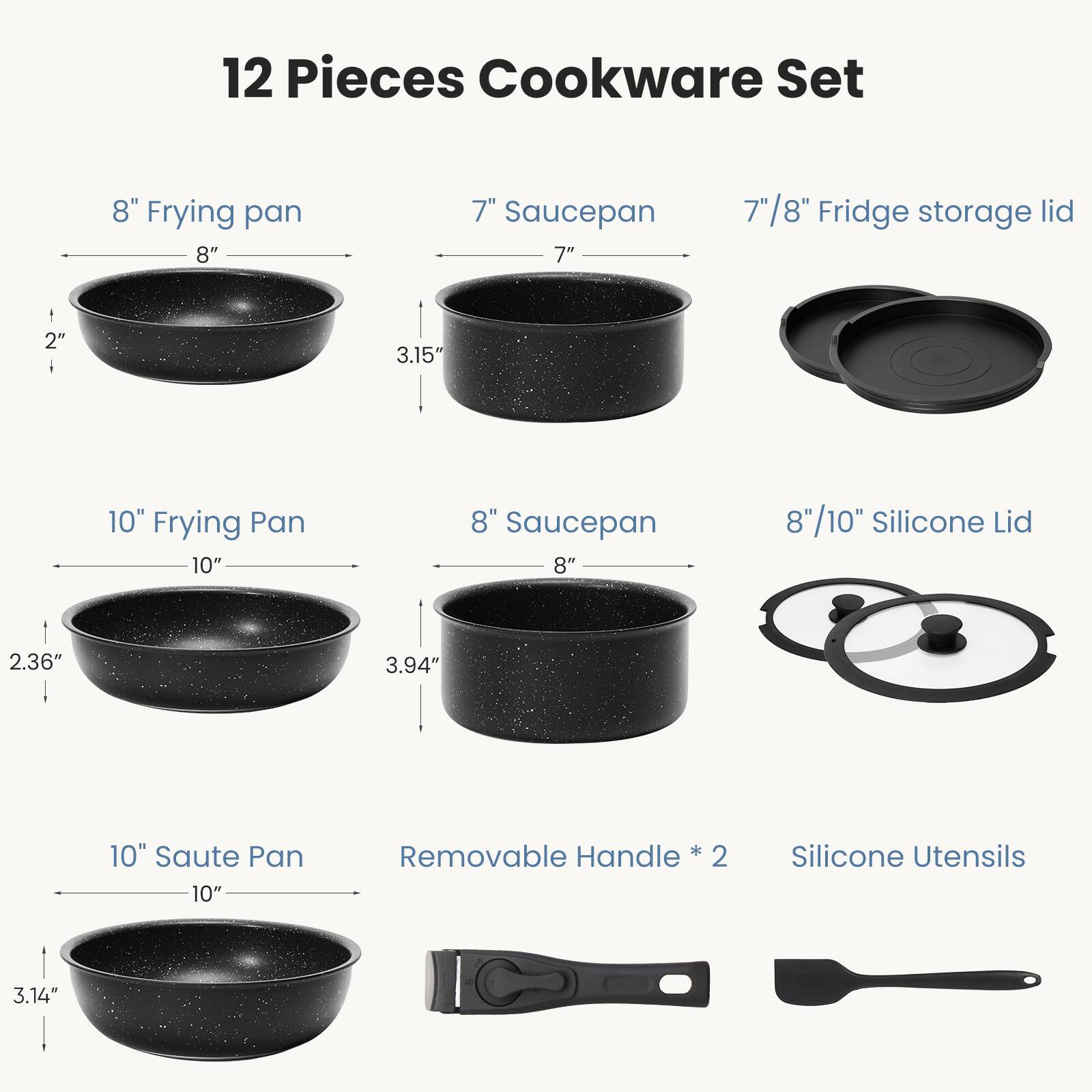 12 Pieces Cookware Set

- 8" Frying pan
- 7" Saucepan
- 7"/8" Fridge storage lid
- 10" Frying Pan
- 8" Saucepan
- 8"/10" Silicone Lid
- 10" Saute Pan
- Removable Handle * 2
- Silicone Utensils