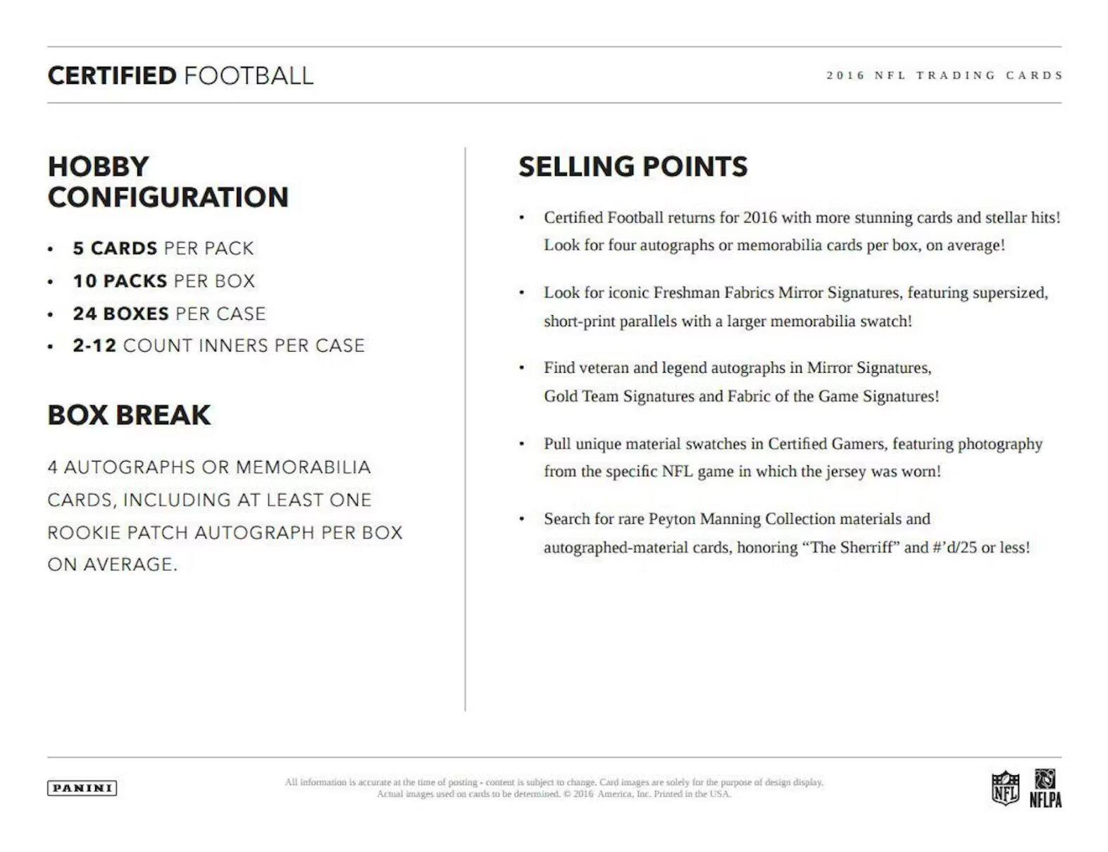 CERTIFIED FOOTBALL  
2016 NFL TRADING CARDS  

**HOBBY CONFIGURATION**  
- 5 CARDS PER PACK  
- 10 PACKS PER BOX  
- 24 BOXES PER CASE  
- 2-12 COUNT INNERS PER CASE  

**BOX BREAK**  
4 AUTOGRAPHS OR MEMORABILIA CARDS, INCLUDING AT LEAST ONE ROOKIE PATCH AUTOGRAPH PER BOX ON AVERAGE.  

**SELLING POINTS**  
- Certified Football returns for 2016 with more stunning cards and stellar hits! Look for four autographs or memorabilia cards per box, on average!  
- Look for iconic Freshman Fabrics Mirror Signatures, featuring supersized, short-print parallels with a larger memorabilia swatch!  
- Find veteran and legend autographs in Mirror Signatures, Gold Team Signatures and Fabric of the Game Signatures!  
- Pull unique material swatches in Certified Gamers, featuring photography from the specific NFL game in which the jersey was worn!  
- Search for rare Peyton Manning Collection materials and autographed-material cards, honoring "The Sheriff" and #d/25 or less!  

All information is accurate at the time of posting