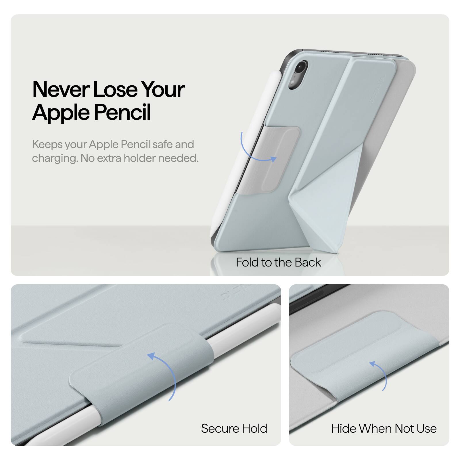 Never Lose Your Apple Pencil  
Keeps your Apple Pencil safe and charging. No extra holder needed.  

Fold to the Back  
Secure Hold  
Hide When Not Use