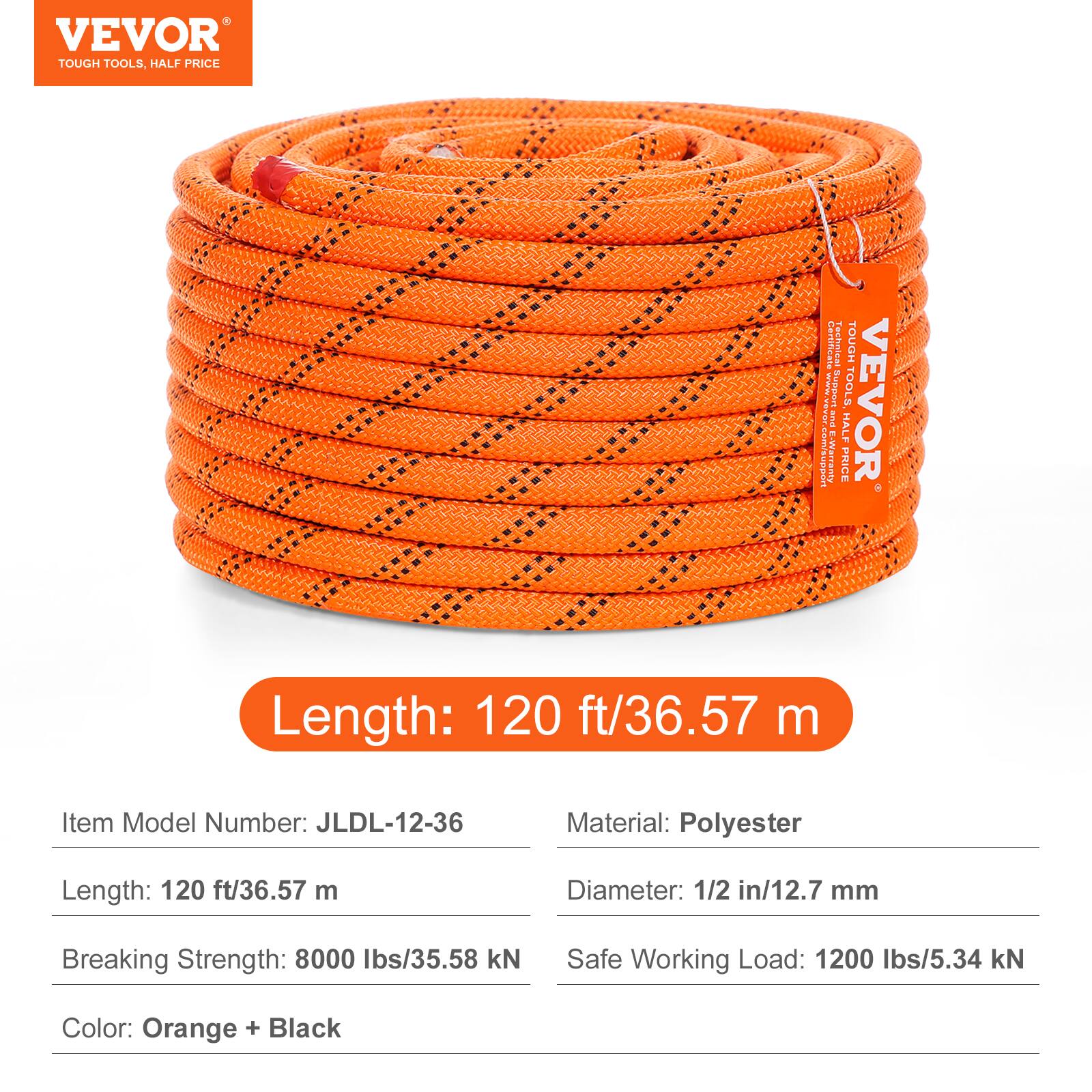 VEVOR TOUGH TOOLS, HALF PRICE

Feillet Tectuica TOUGH

E-Cum/supn

E-Warranty

Support

PRICE HAL

TOOLS VEVOR

Length: 120 ft/36.57 m

Item Model Number: JLDL-12-36

Material: Polyester

Length: 120 ft/36.57 m

Diameter: 1/2 in/12.7 mm

Breaking Strength: 8000 lbs/35.58 kN

Safe Working Load: 1200 lbs/5.34 kN

Color: Orange + Black