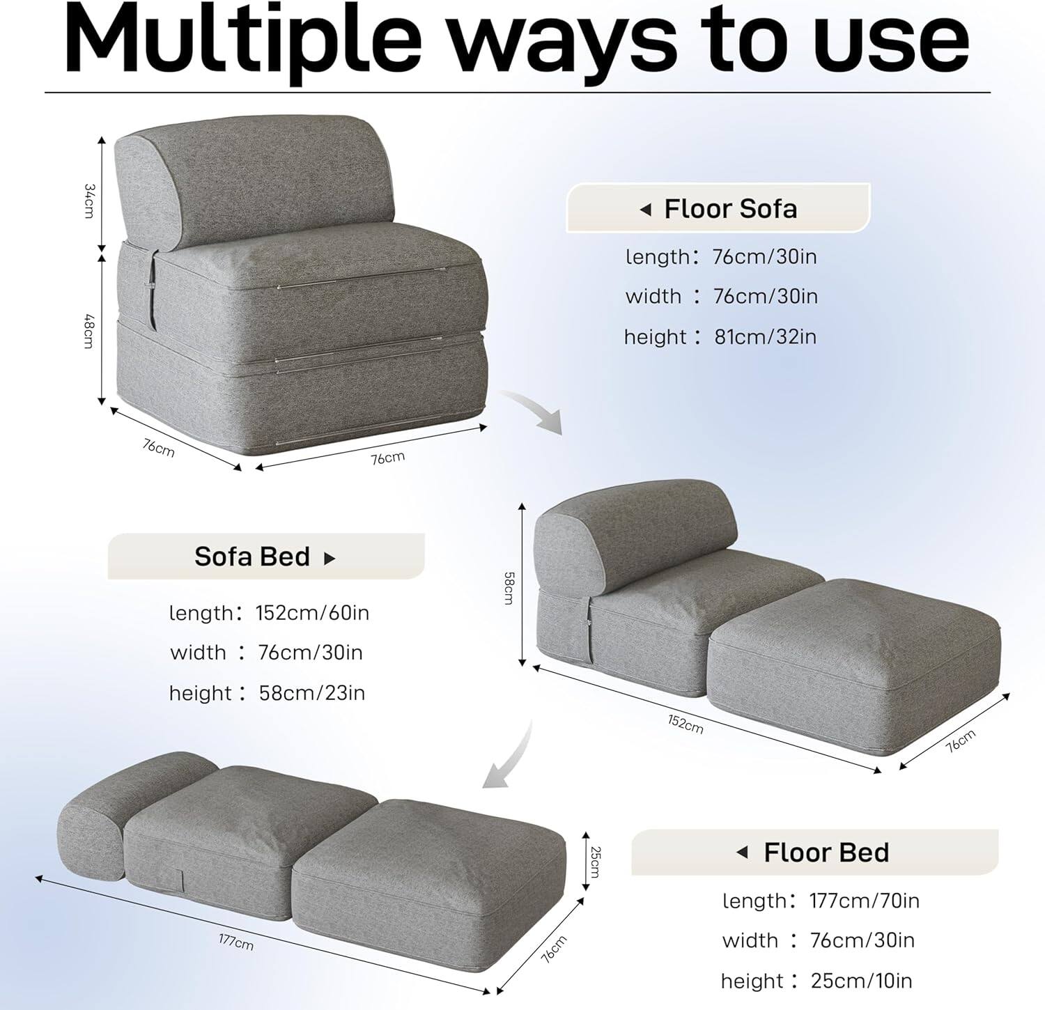 Multiple ways to use

Floor Sofa
length: 76cm/30in
width: 76cm/30in
height: 81cm/32in

Sofa Bed
length: 152cm/60in
width: 76cm/30in
height: 58cm/23in

Floor Bed
length: 177cm/70in
width: 76cm/30in
height: 25cm/10in