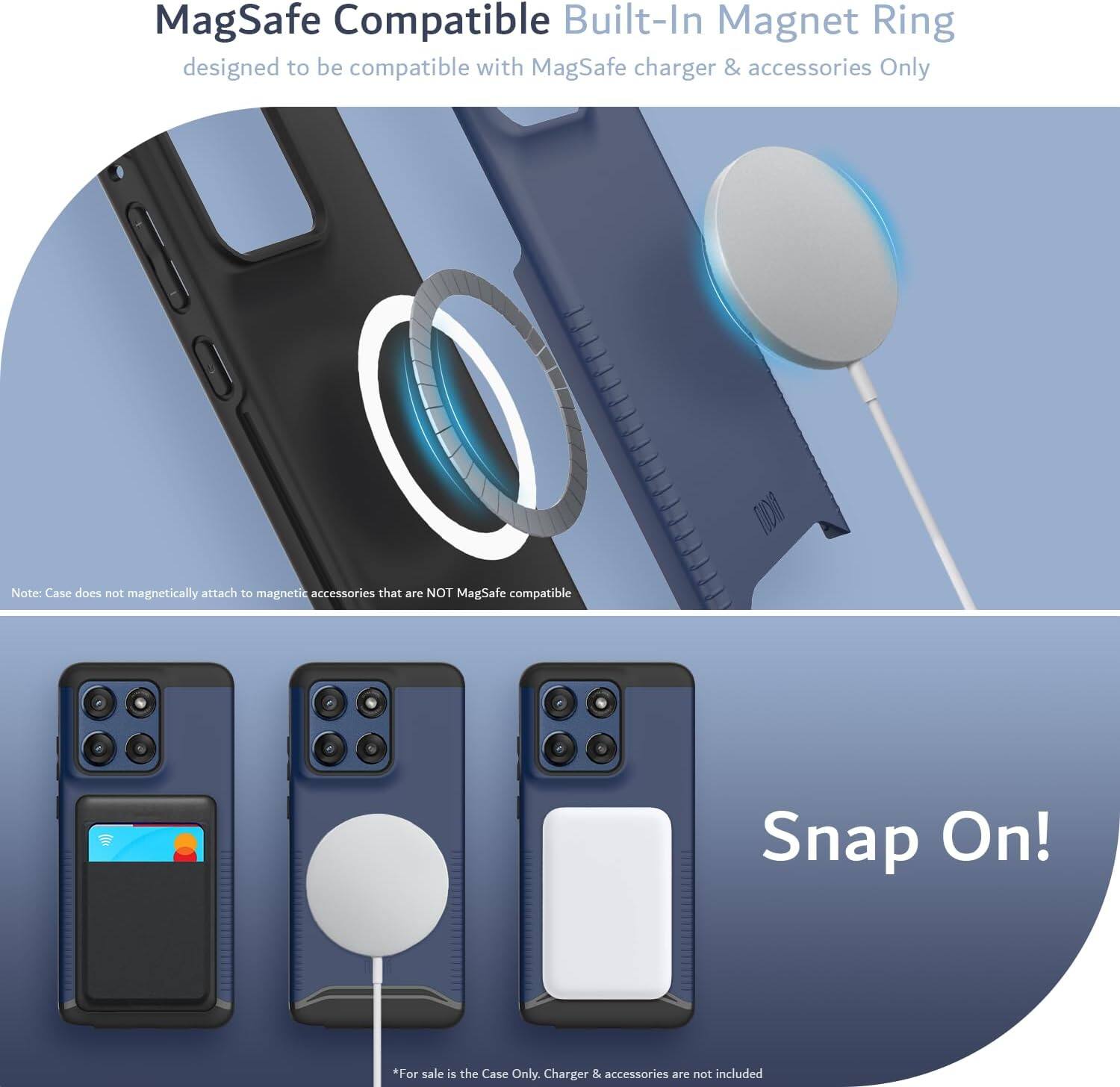 MagSafe Compatible Built-In Magnet Ring  
designed to be compatible with MagSafe charger & accessories Only  

Note: Case does not magnetically attach to magnetic accessories that are NOT MagSafe compatible  

Snap On!  

*For sale is the Case Only. Charger & accessories are not included