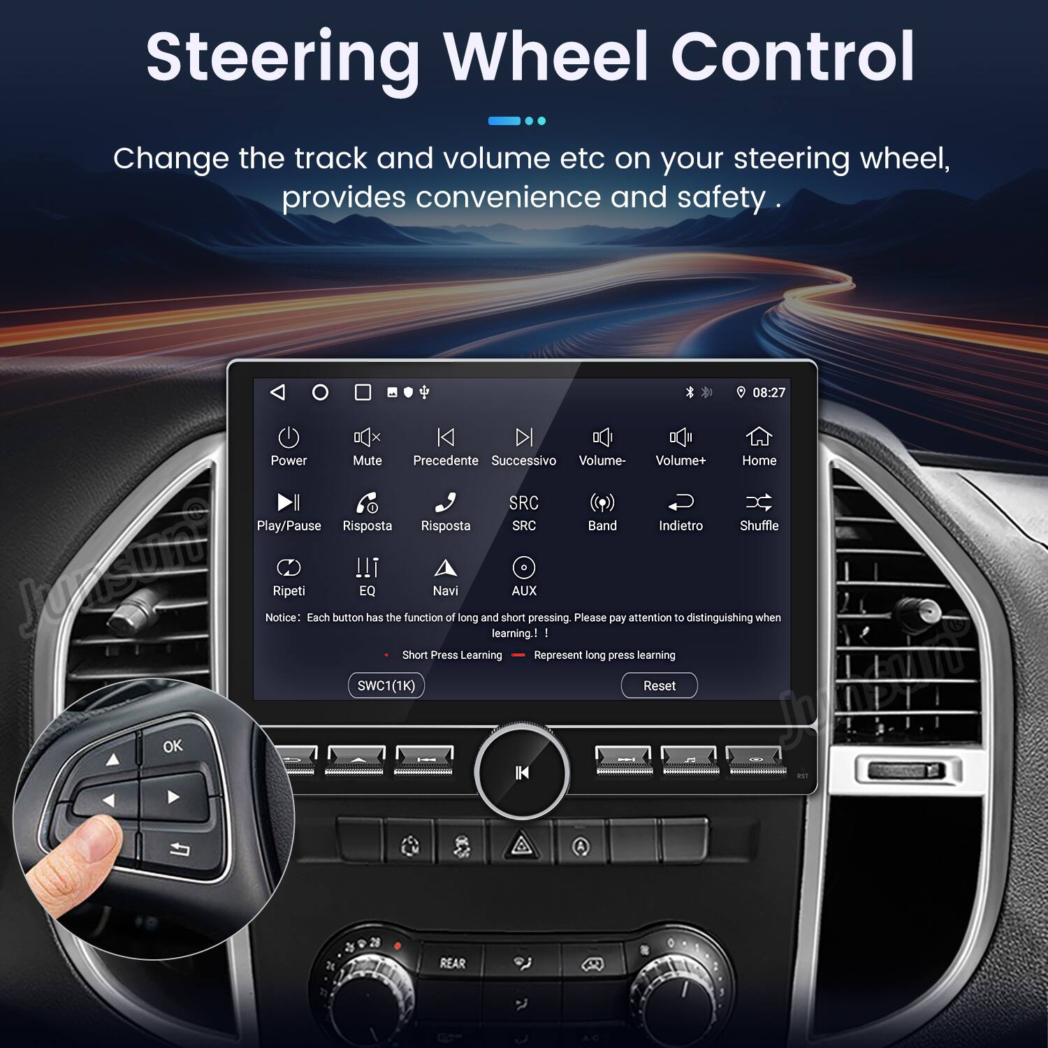 Steering Wheel Control

Change the track and volume etc on your steering wheel, provides convenience and safety.

- Power
- Mute
- Precedente (Previous)
- Successivo (Next)
- Volume-
- Volume+
- Home
- SRC
- Play/Pause
- Risposta (Response)
- SRC Band
- Indietro (Back)
- Shuffle
- Ripeti (Repeat)
- EQ
- Navi (Navigation)
- AUX

Notice: Each button has the function of long and short pressing. Please pay attention to distinguishing when learning!

- Short Press Learning
- Long Press Learning

SWC1(1K) Reset

OK