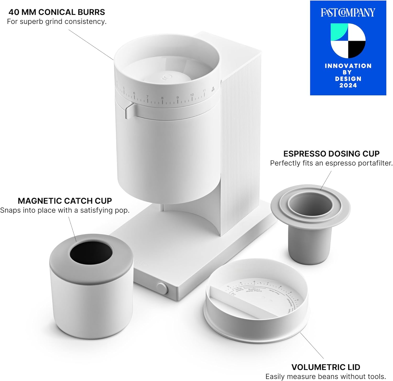 40 MM CONICAL BURRS
For superb grind consistency.
MAGNETIC CATCH CUP
Snaps into place with a satisfying pop.
ESPRESSO DOSING CUP
Perfectly fits an espresso portafilter.
VOLUMETRIC LID
Easily measure beans without tools.
FAST COMPANY
INNOVATION BY DESIGN 2024