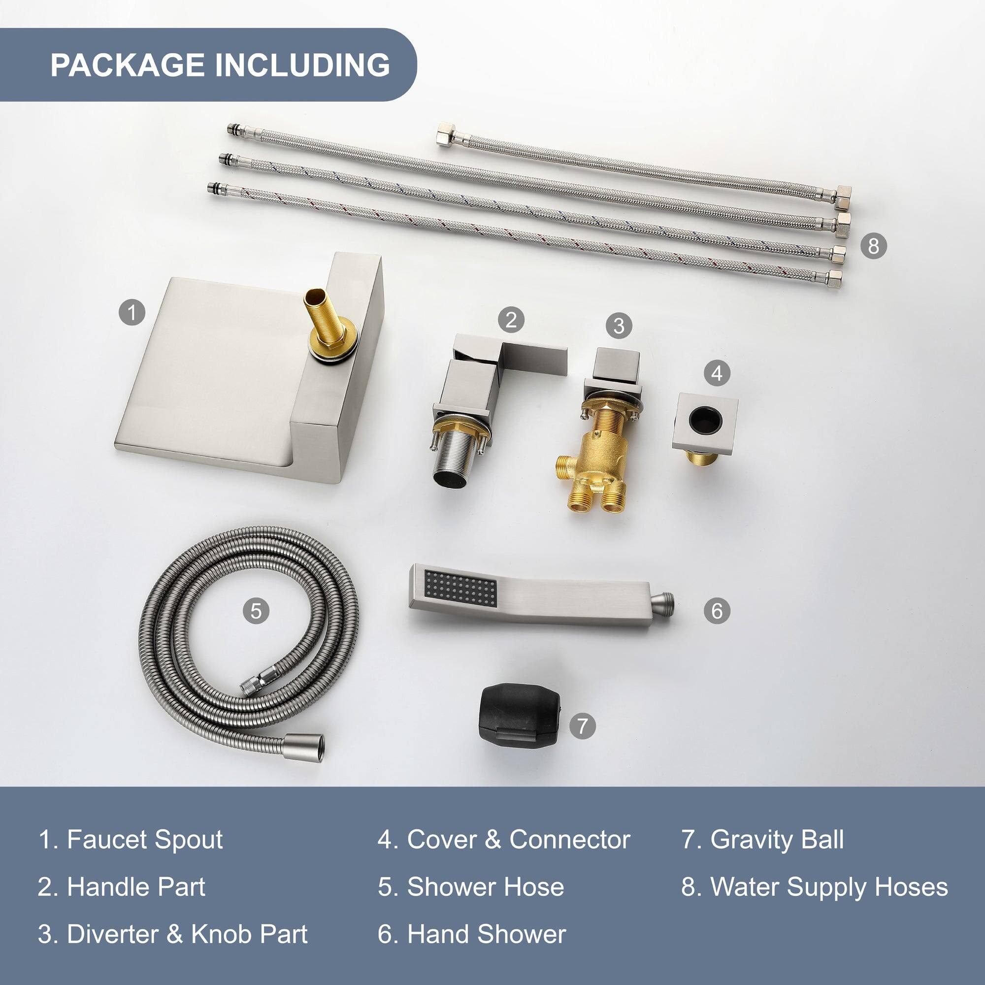 PACKAGE INCLUDING

1. Faucet Spout
2. Handle Part
3. Diverter & Knob Part
4. Cover & Connector
5. Shower Hose
6. Hand Shower
7. Gravity Ball
8. Water Supply Hoses