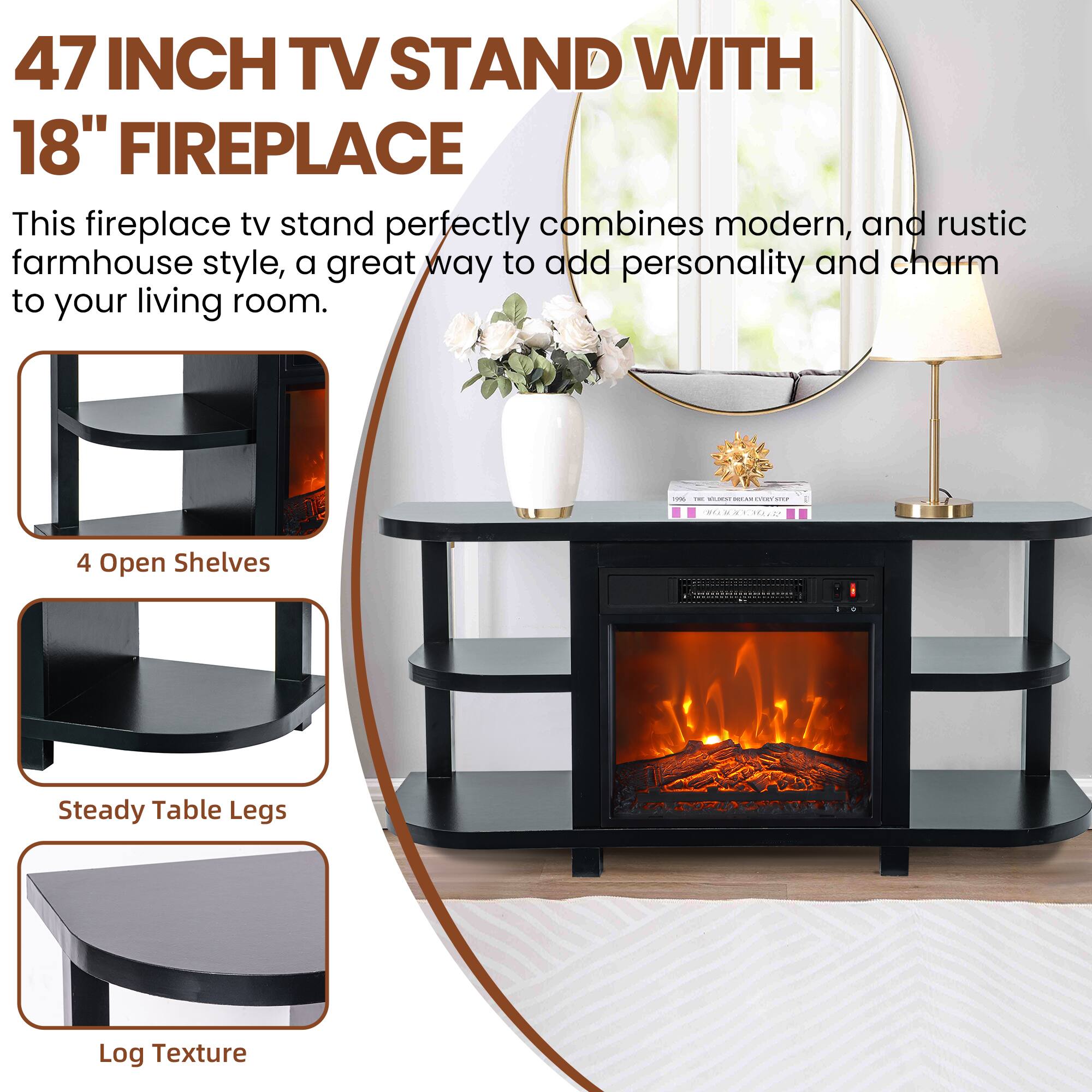 47 INCH TV STAND WITH 18" FIREPLACE

This fireplace tv stand perfectly combines modern, and rustic farmhouse style, a great way to add personality and charm to your living room.

- 4 Open Shelves
- Steady Table Legs
- Log Texture