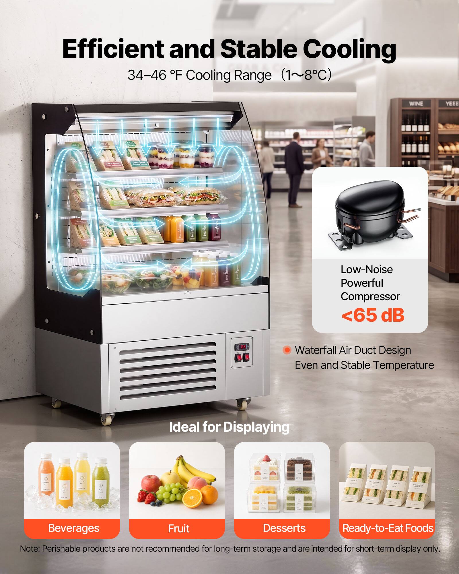 Efficient and Stable Cooling  
34-46 °F Cooling Range (1~8°C)  
WINE YEEE  
Low-Noise Powerful Compressor <65 dB  
Waterfall Air Duct Design  
Even and Stable Temperature  
Ideal for Displaying Beverages Fruit Desserts Ready-to-Eat Foods  
Note: Perishable products are not recommended for long-term storage and are intended for short-term display only.