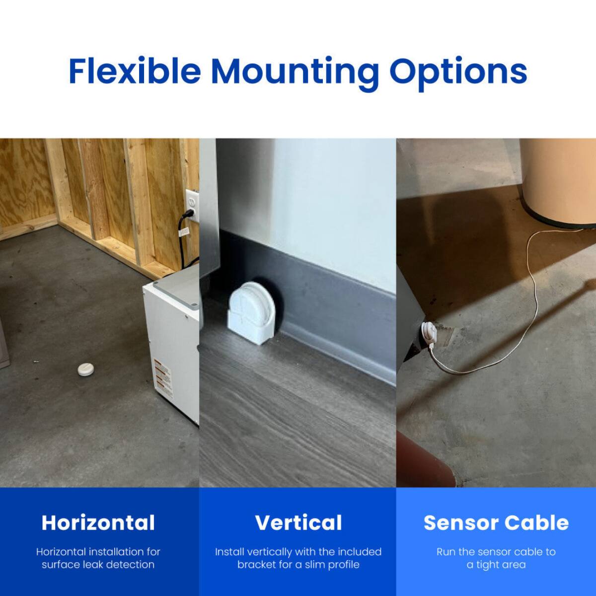 Flexible Mounting Options

Horizontal
Horizontal installation for surface leak detection

Vertical
Install vertically with the included bracket for a slim profile

Sensor Cable
Run the sensor cable to a tight area