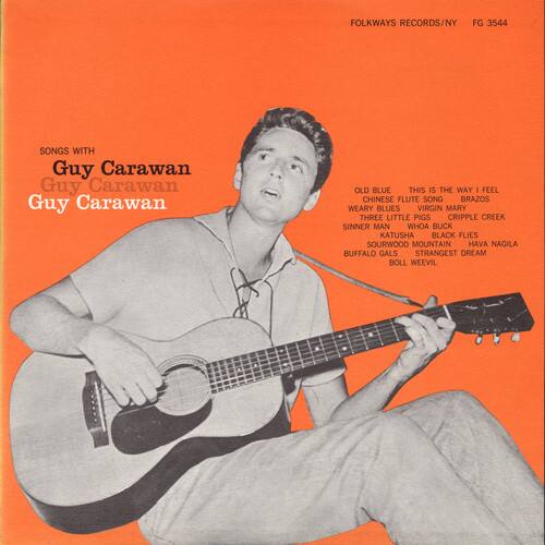 FOLKWAYS RECORDS/NY FG 3544

SONGS WITH Guy Carawan

Guy Carawan

OLD BLUE  
THIS IS THE WAY  
FEEL  
CHINESE FLUTE SONG  
BRAZOS  
WEARY BLUES  
VIRGIN MARY  
THREE LITTLE PIGS  
CRIPPLE CREEK  
SINNER MAN  
WHOA BUCK  
KATUSHA  
BLACK FLIES  
SOURWOOD MOUNTAIN  
HAVA NAGILA  
BUFFALO GALS  
STRANGEST DREAM  
BOLL WEEVIL