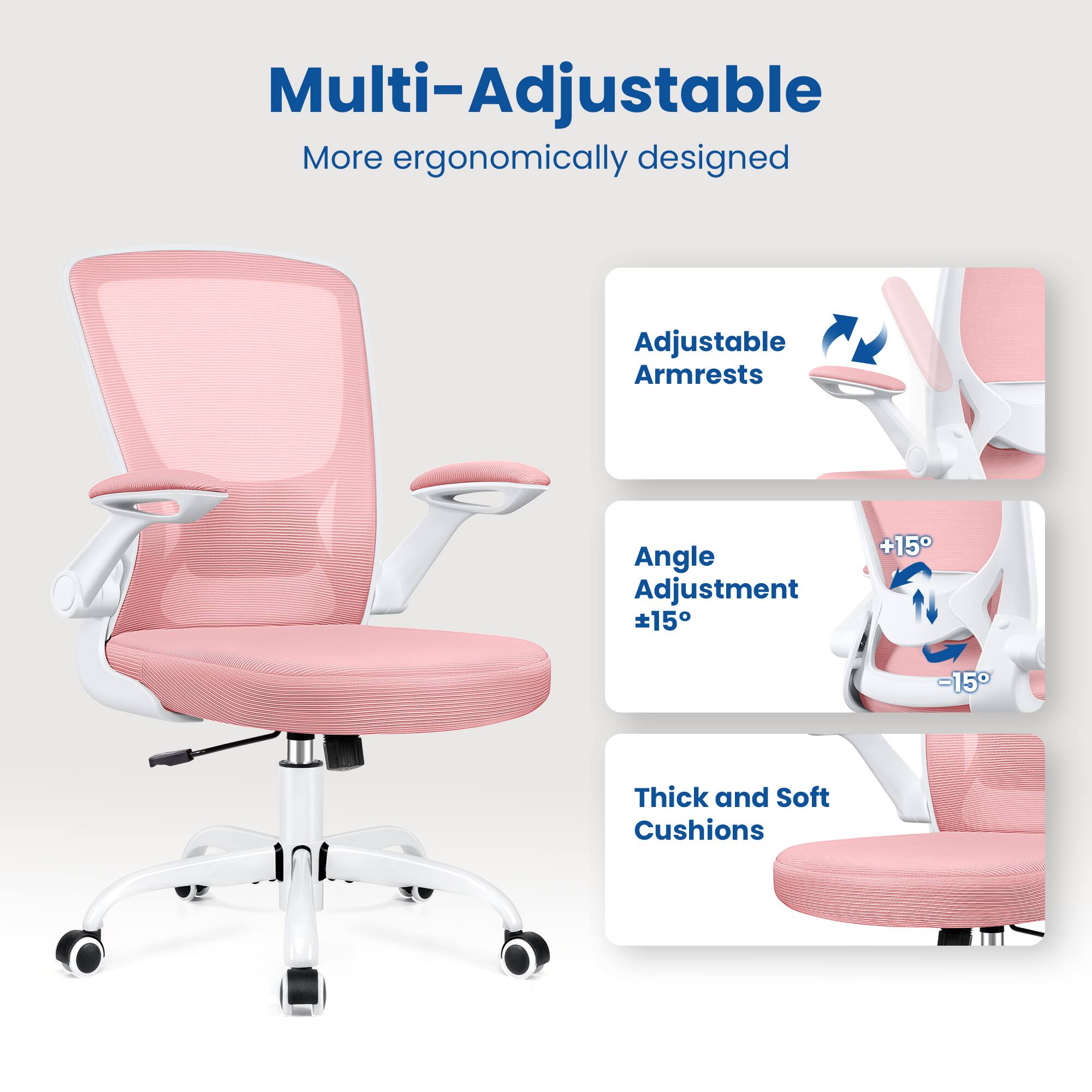 Multi-Adjustable  
More ergonomically designed  

Adjustable Armrests  
Angle Adjustment ±15°  
Thick and Soft Cushions