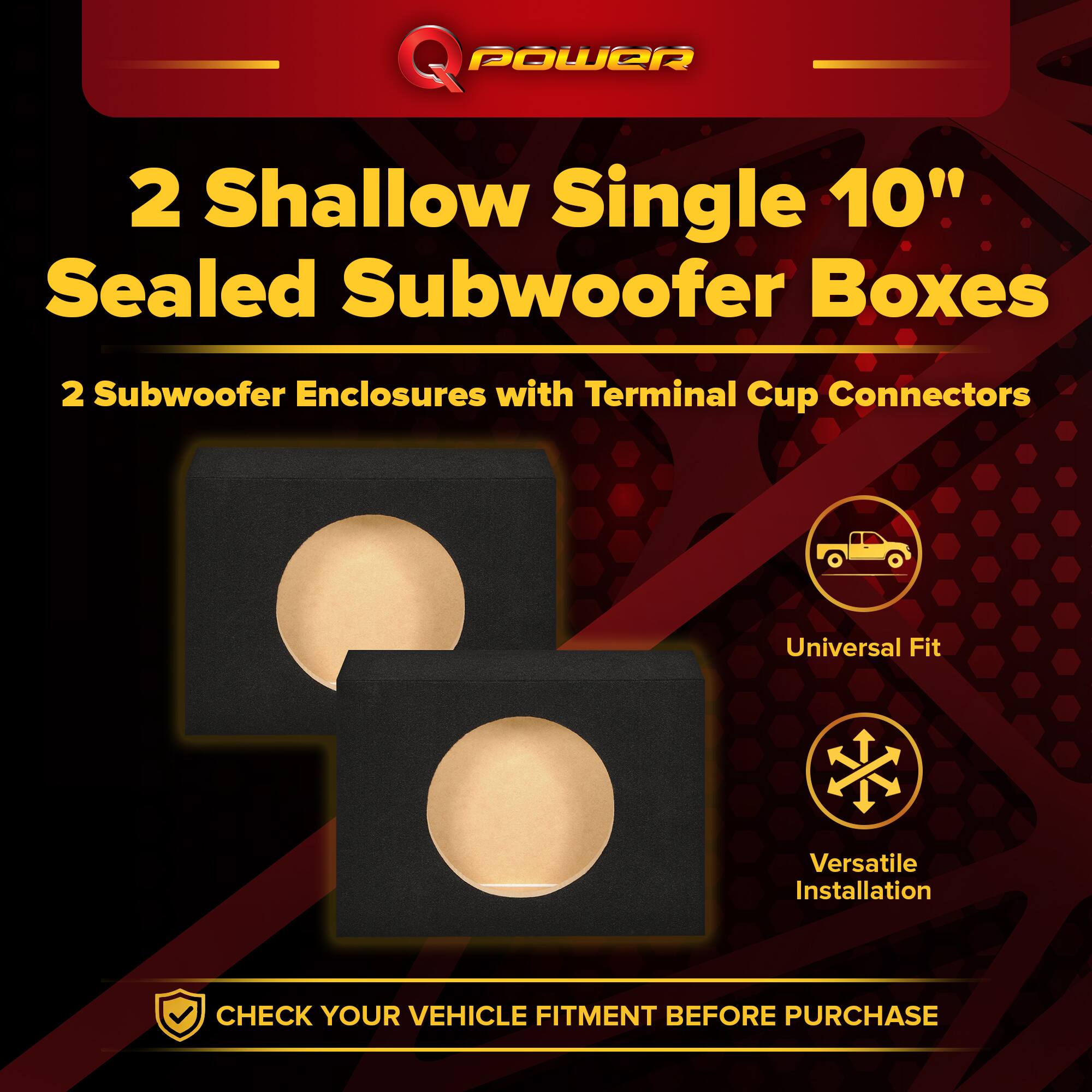 Q POWER  
2 Shallow Single 10" Sealed Subwoofer Boxes  
2 Subwoofer Enclosures with Terminal Cup Connectors  
Universal Fit  
Versatile Installation  
CHECK YOUR VEHICLE FITMENT BEFORE PURCHASE