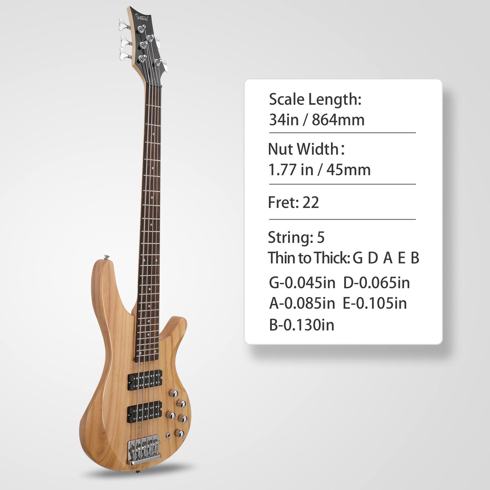 Scale Length: 34in / 864mm  
Nut Width: 1.77 in / 45mm  
Fret: 22  
String: 5  
Thin to Thick: G D A E B  
G-0.045in  
D-0.065in  
A-0.085in  
E-0.105in  
B-0.130in