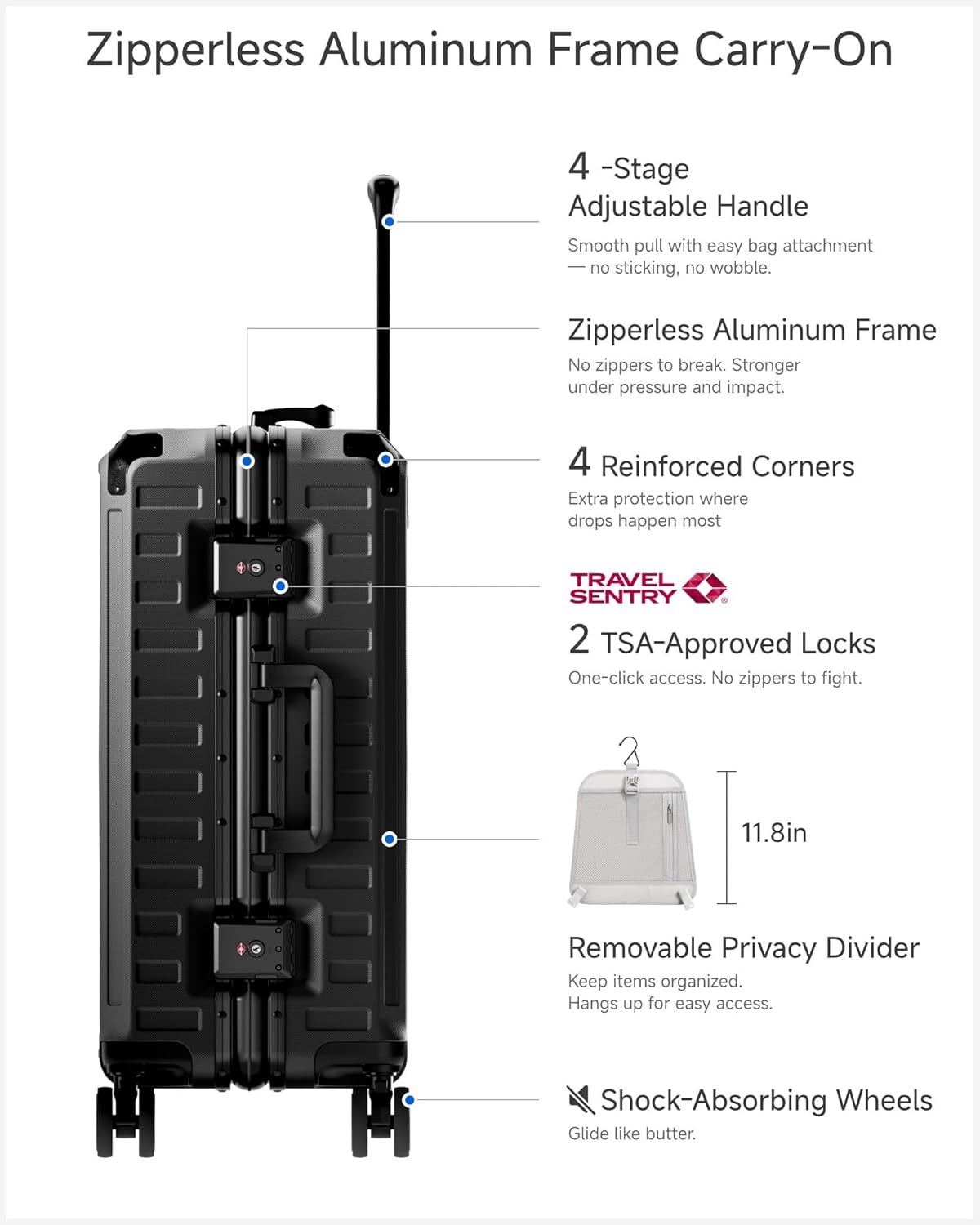 Zipperless Aluminum Frame Carry-On

4-Stage Adjustable Handle
Smooth pull with easy bag attachment, no sticking, no wobble.

Zipperless Aluminum Frame
No zippers to break. Stronger under pressure and impact.

4 Reinforced Corners
Extra protection where drops happen most.

TRAVEL SENTRY
2 TSA-Approved Locks
One-click access. No zippers to fight.

11.8in Removable Privacy Divider
Keep items organized. Hangs up for easy access.

Shock-Absorbing Wheels
Glide like butter.
