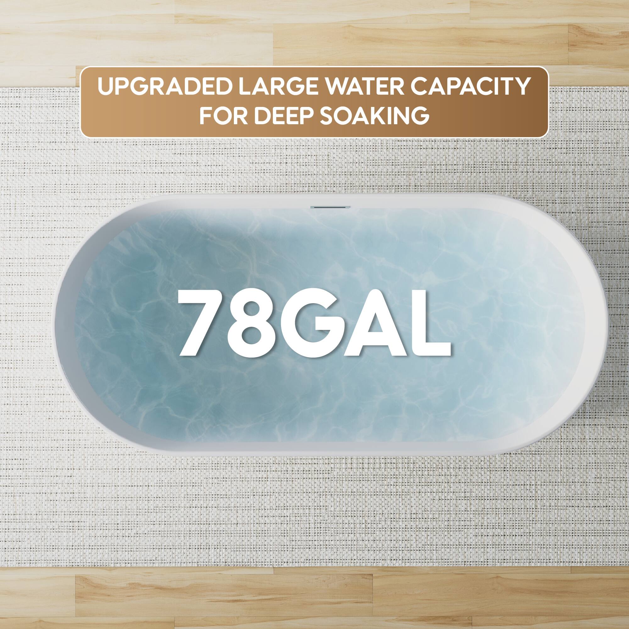 UPGRADED LARGE WATER CAPACITY FOR DEEP SOAKING  
78GAL