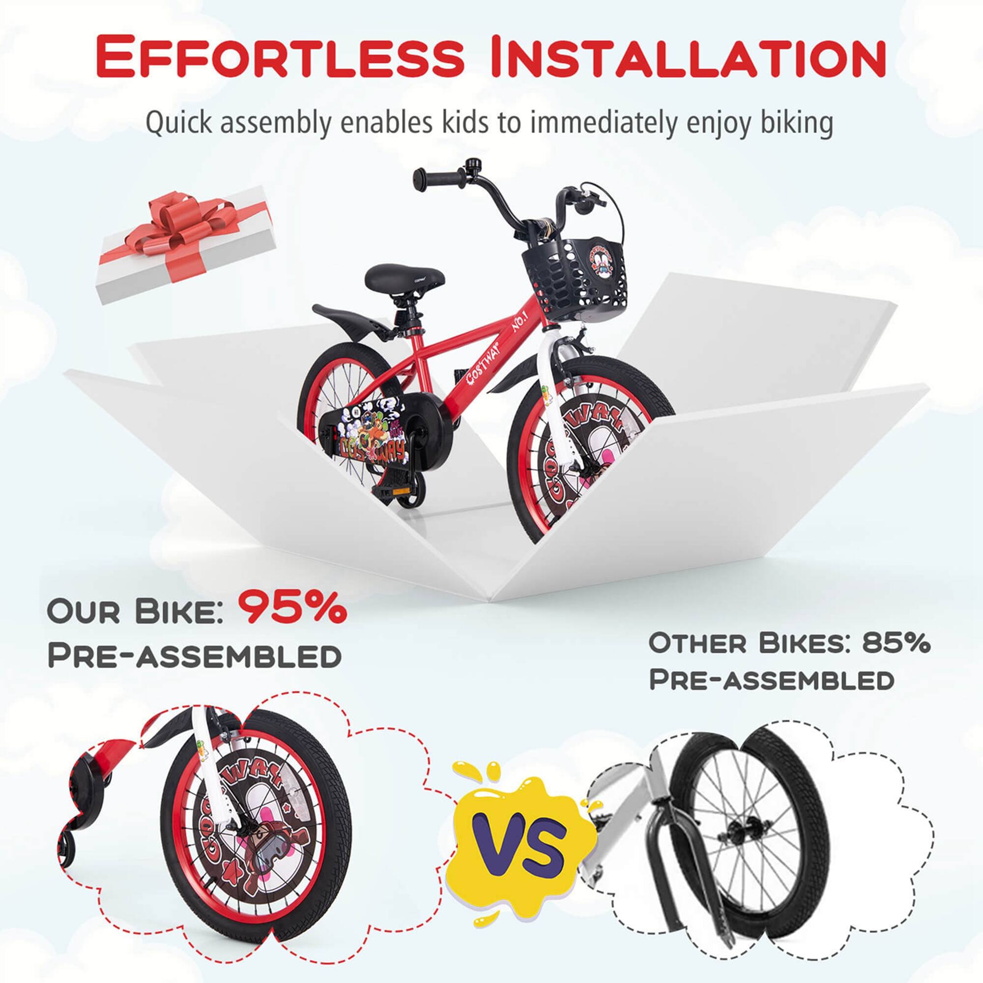 EFFORTLESS INSTALLATION  
Quick assembly enables kids to immediately enjoy biking  

OUR BIKE: 95% PRE-ASSEMBLED  

VS  

OTHER BIKES: 85% PRE-ASSEMBLED