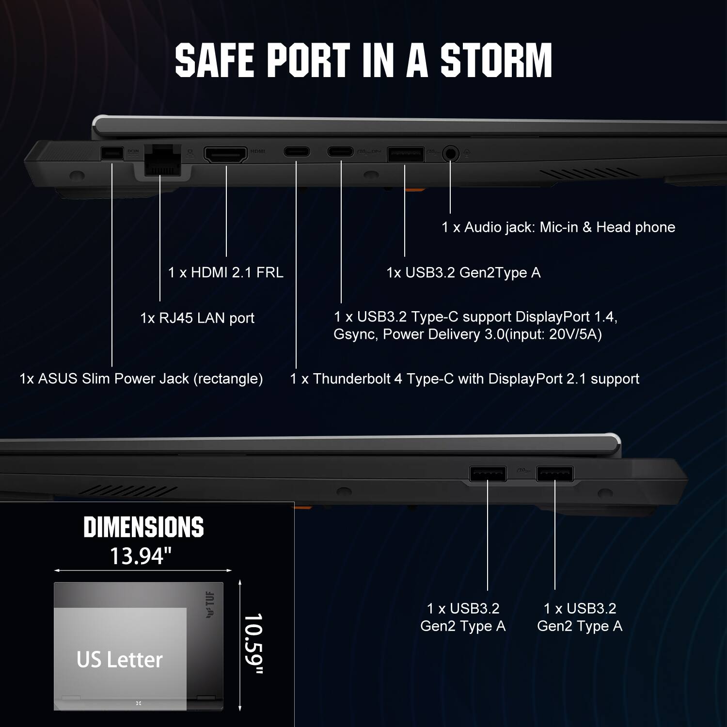 SAFE PORT IN A STORM

1 x Audio jack: Mic-in & Head phone  
1 x HDMI 2.1 FRL  
1 x USB3.2 Gen2 Type A  
1 x RJ45 LAN port  
1 x USB3.2 Type-C support DisplayPort 1.4, Gsync, Power Delivery 3.0 (input: 20V/5A)  
1 x ASUS Slim Power Jack (rectangle)  
1 x Thunderbolt 4 Type-C with DisplayPort 2.1 support  

DIMENSIONS  
13.94" US Letter  
10.59"