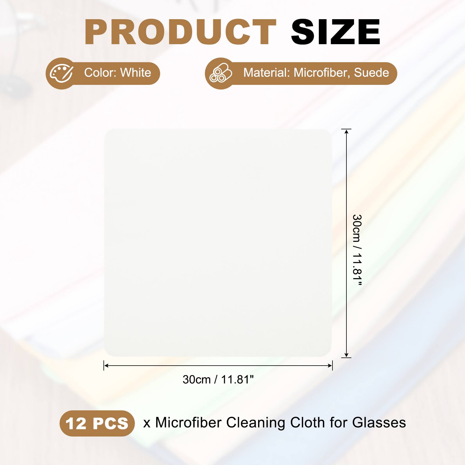 PRODUCT SIZE  
Color: White  
Material: Microfiber, Suede  
30cm / 11.81" x 30cm / 11.81"  
12 PCS x Microfiber Cleaning Cloth for Glasses