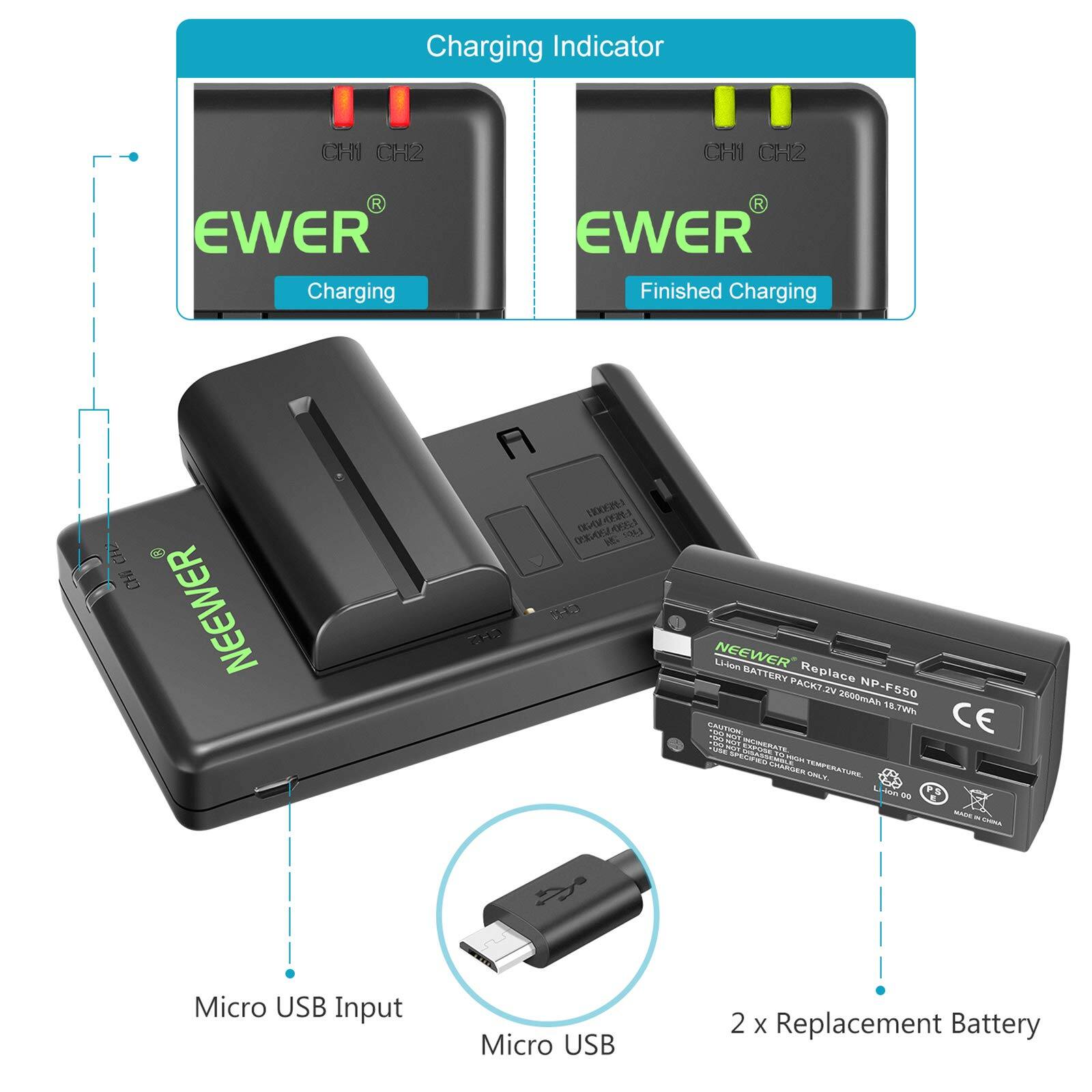 Charging Indicator  
CH1 CH2  
Ewer  
Charging  
Ewer  
Finished Charging  

NEEWER BATTERY Replace PACK 2V 2600mAh 16.7Wh  
NP-F550  

Micro USB Input  
Micro USB  

2 x Replacement Battery
