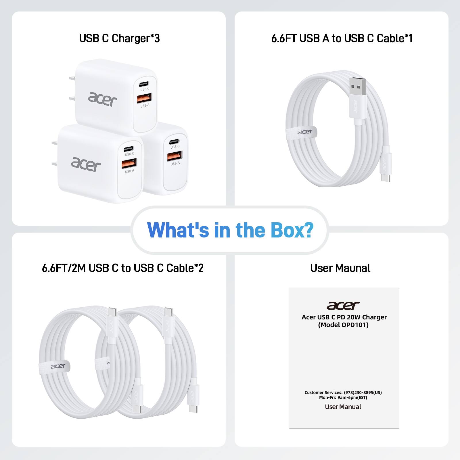 USB C Charger*3
6.6FT USB A to USB C Cable*1
6.6FT/2M USB C to USB C Cable*2
User Manual
Acer USB C PD 20W Charger (Model OPD101)
Customer Services: (978)230-8895 (US)
Mon-Fri: 9am-6pm (EST)
User Manual
What's in the Box?