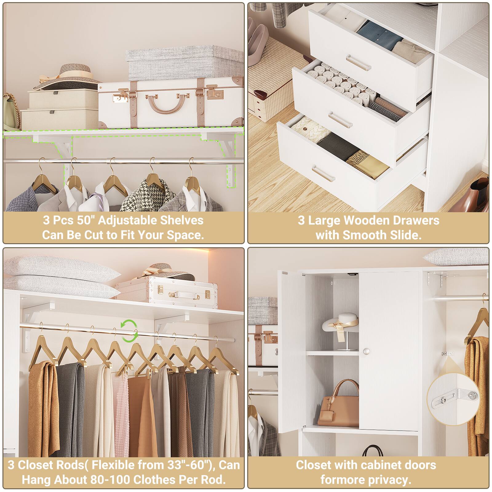 3 Pcs 50" Adjustable Shelves Can Be Cut to Fit Your Space.  
3 Large Wooden Drawers with Smooth Slide.  
3 Closet Rods (Flexible from 33"-60"), Can Hang About 80-100 Clothes Per Rod.  
Closet with cabinet doors for more privacy.