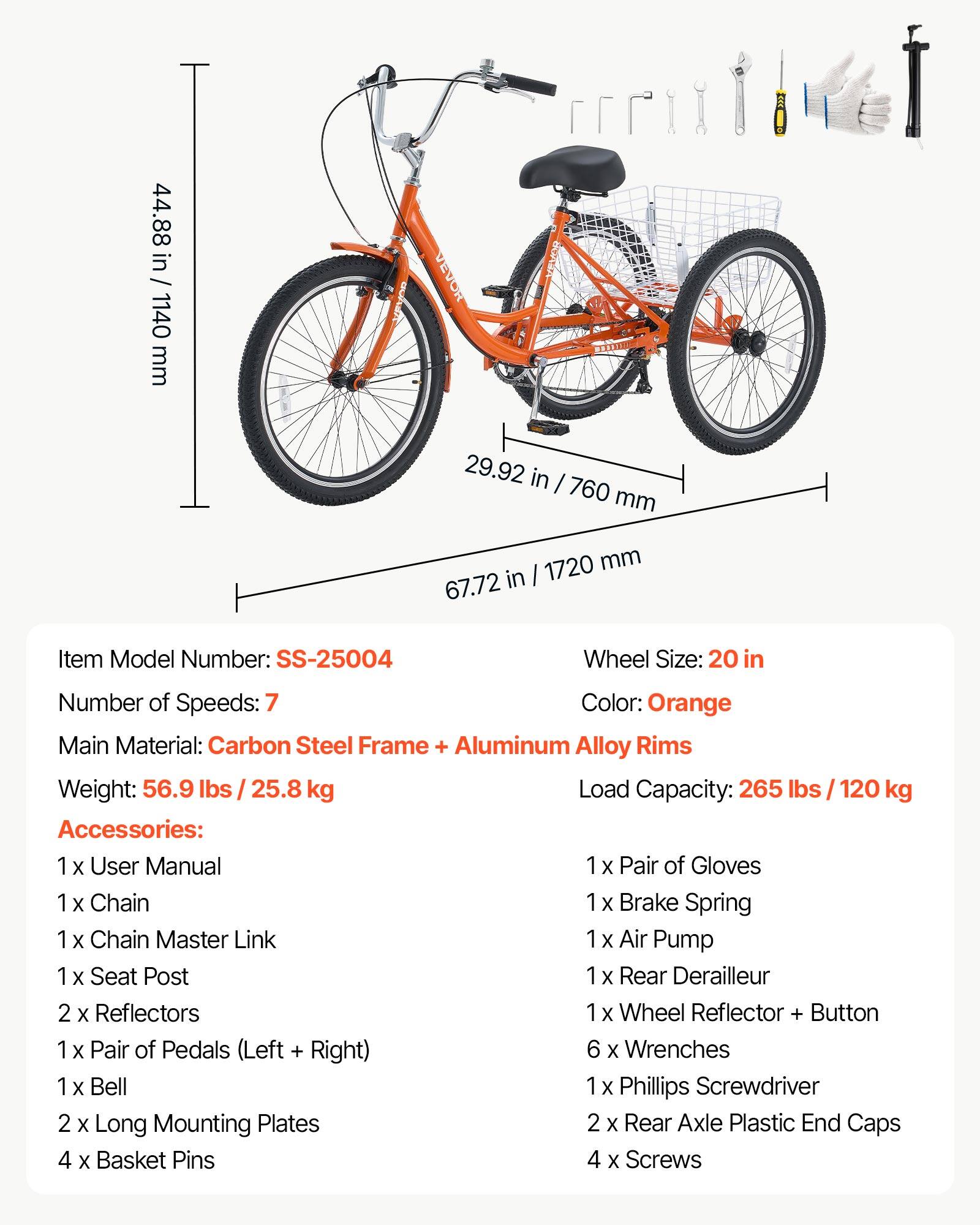 44.88 in / 1140 mm  
29.92 in / 760 mm  
67.72 in / 1720 mm  

Item Model Number: SS-25004  
Wheel Size: 20 in  
Number of Speeds: 7  
Color: Orange  
Main Material: Carbon Steel Frame + Aluminum Alloy Rims  
Weight: 56.9 lbs / 25.8 kg  
Load Capacity: 265 lbs / 120 kg  

Accessories:  
1 x User Manual  
1 x Pair of Gloves  
1 x Chain  
1 x Chain Master Link  
1 x Brake Spring  
1 x Air Pump  
1 x Seat Post  
1 x Rear Derailleur  
2 x Reflectors  
1 x Wheel Reflector + Button  
1 x Pair of Pedals (Left + Right)  
6 x Wrenches  
1 x Bell  
2 x Long Mounting Plates  
4 x Basket Pins  
2 x Rear Axle Plastic End Caps  
4 x Screws