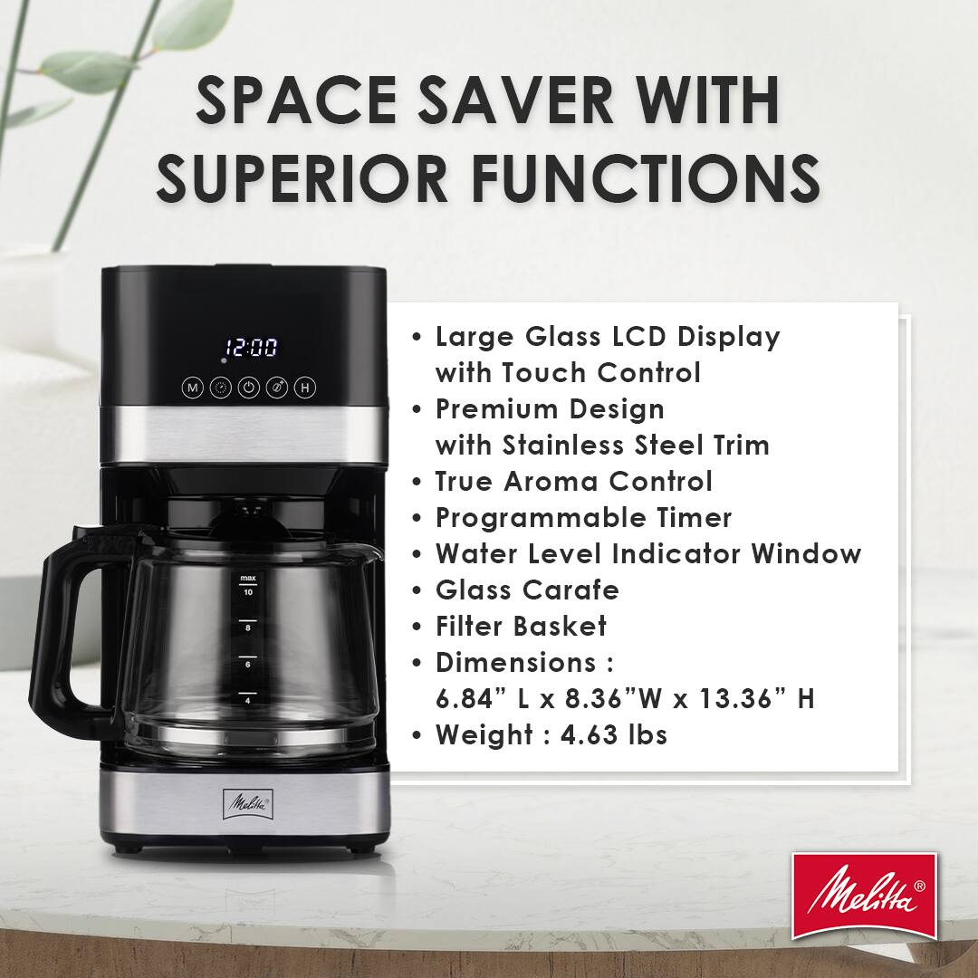 SPACE SAVER WITH SUPERIOR FUNCTIONS

- Large Glass LCD Display with Touch Control
- Premium Design with Stainless Steel Trim
- True Aroma Control
- Programmable Timer
- Water Level Indicator Window
- Glass Carafe
- Filter Basket

Dimensions: 6.84" L x 8.36" W x 13.36" H
Weight: 4.63 lbs

Malia Melitta