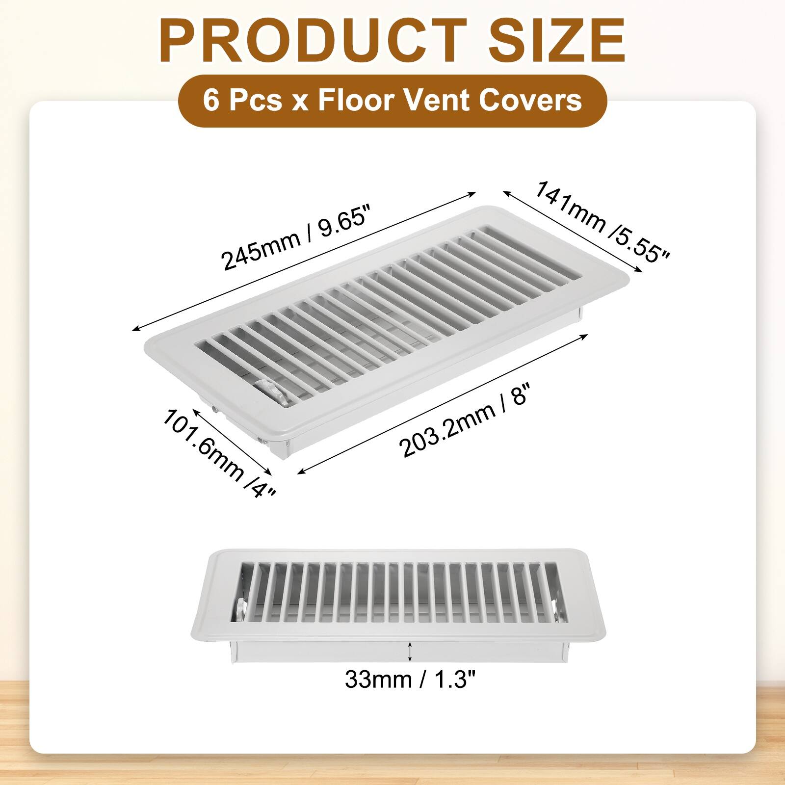 PRODUCT SIZE  
6 Pcs x Floor Vent Covers  
- 245mm / 9.65"  
- 141mm / 5.55"  
- 101.6mm / 4"  
- 203.2mm / 8"  
- 33mm / 1.3"