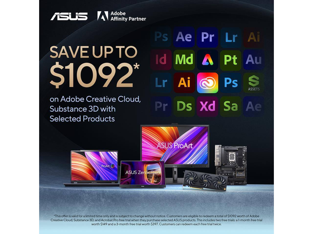 ASUS Adobe Affinity Partner

SAVE UP TO $1092* on Adobe Creative Cloud, Substance 3D with Selected Products

*This offer is valid for a limited time only and is subject to change without notice. Customers are eligible to redeem a total of $1092 worth of Adobe Creative Cloud, Substance 3D and Acrobat Pro free trial when they purchase selected ASUS products. This includes two free trials: a 1-month free trial worth $149 and a 3-month free trial worth $397. Customers can redeem each free trial twice.

ASUS ProArt
ASUS ZenScreen