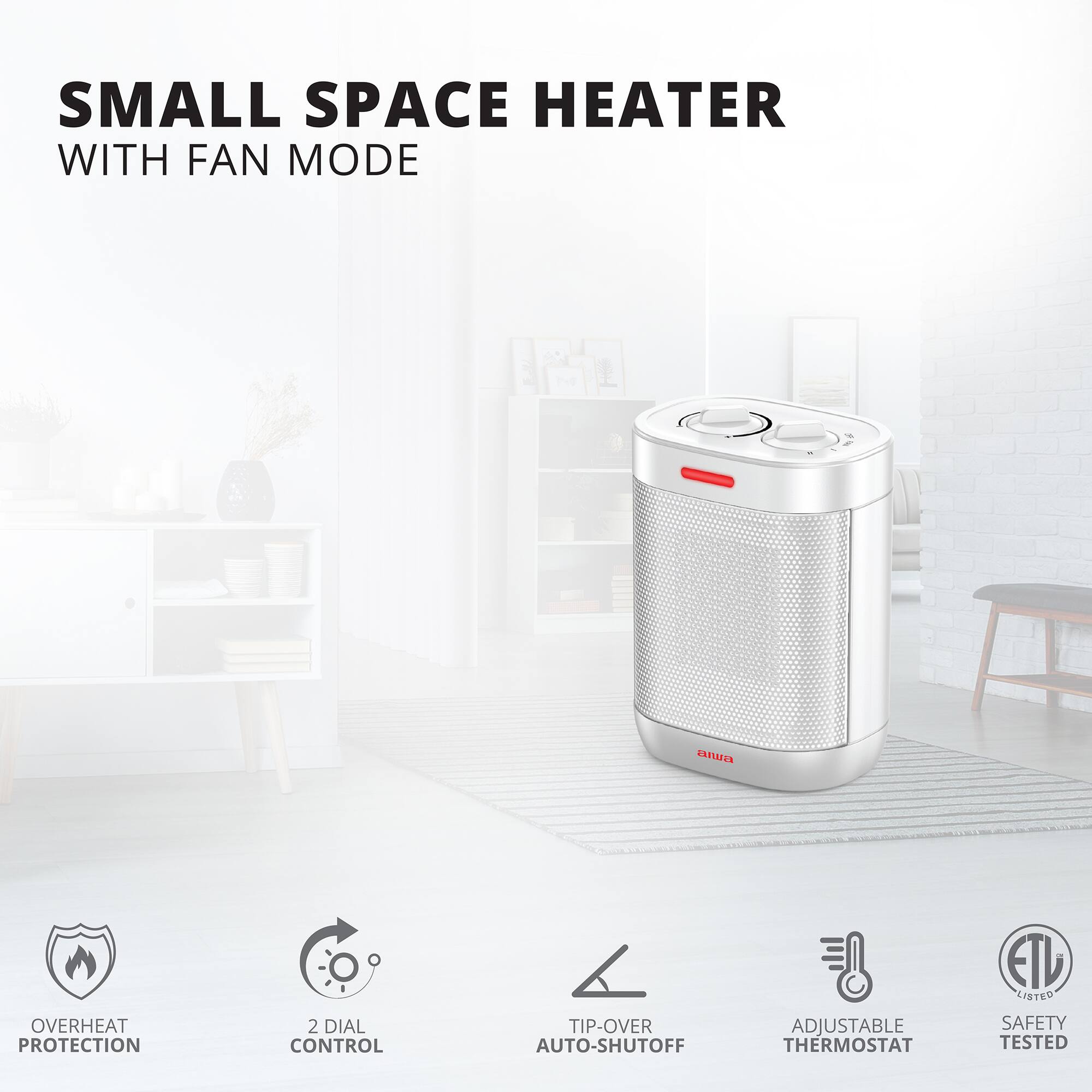SMALL SPACE HEATER WITH FAN MODE  
anura  
OVERHEAT PROTECTION  
2 DIAL CONTROL  
TIP-OVER AUTO-SHUTOFF  
ADJUSTABLE THERMOSTAT  
EIL LISTED  
SAFETY TESTED