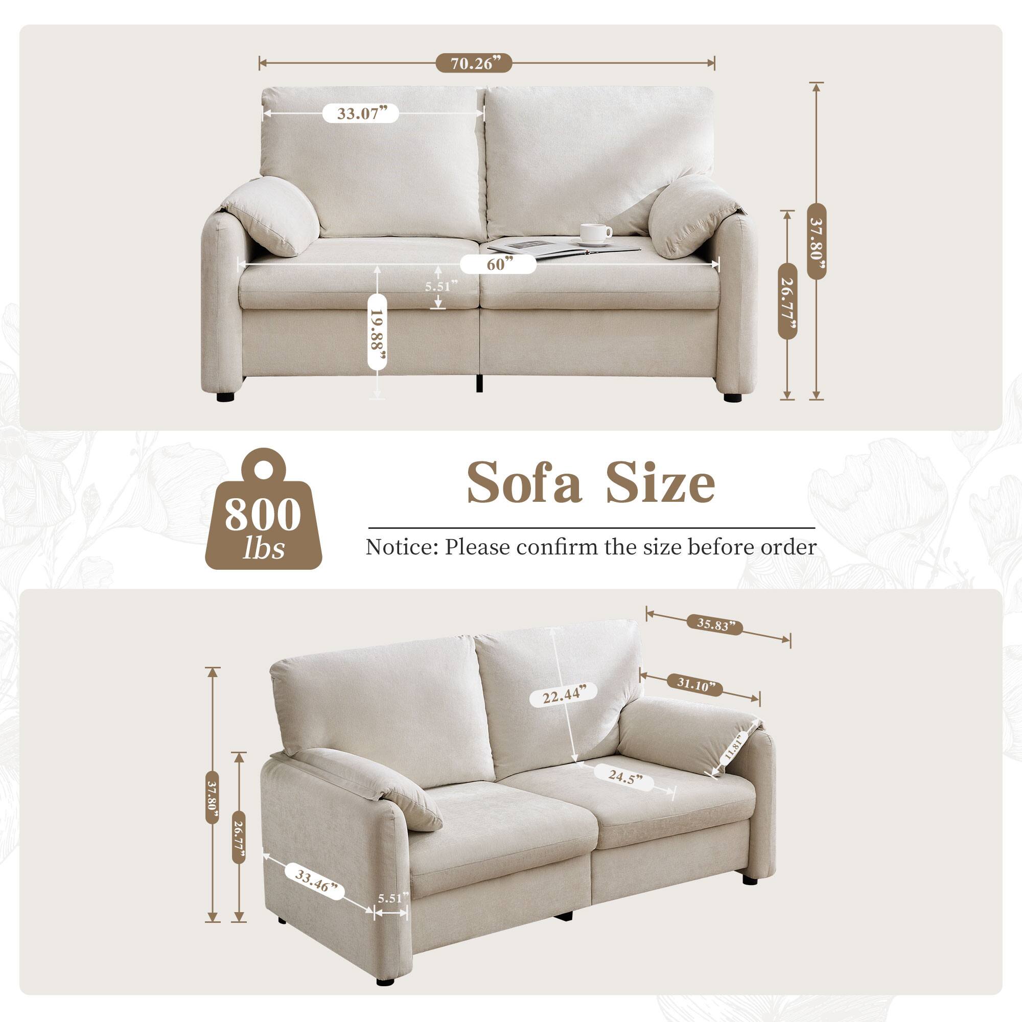 Sofa Size

70.26"  
33.07"  
19.88"  
5.51"  
60"  
26.77"  
37.80"  
7.80"  
800 lbs  

Notice: Please confirm the size before order  

35.83"  
22.44"  
31.10"  
37.80"  
26.77"  
33.46"  
33"  
5.51"  
24.5"  

35.83"  
22.44"  
31.10"  
24.5"  
33.46"  
5.51"  
33"