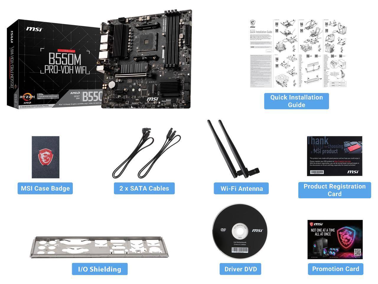 msi B550M PRO-VDH WIFI  
B550M PRO-VDH WIFI  
AMD RYZEN  
Quick Installation Guide  
Thank YOU for choosing MSI product  
msi MSI Case Badge  
2 x SATA Cables  
Wi-Fi Antenna  
Product Registration Card  
SEP  
msi NOT ONE AT A TIME ALL AT ONCE  
I/O Shielding  
Driver DVD  
Promotion Card