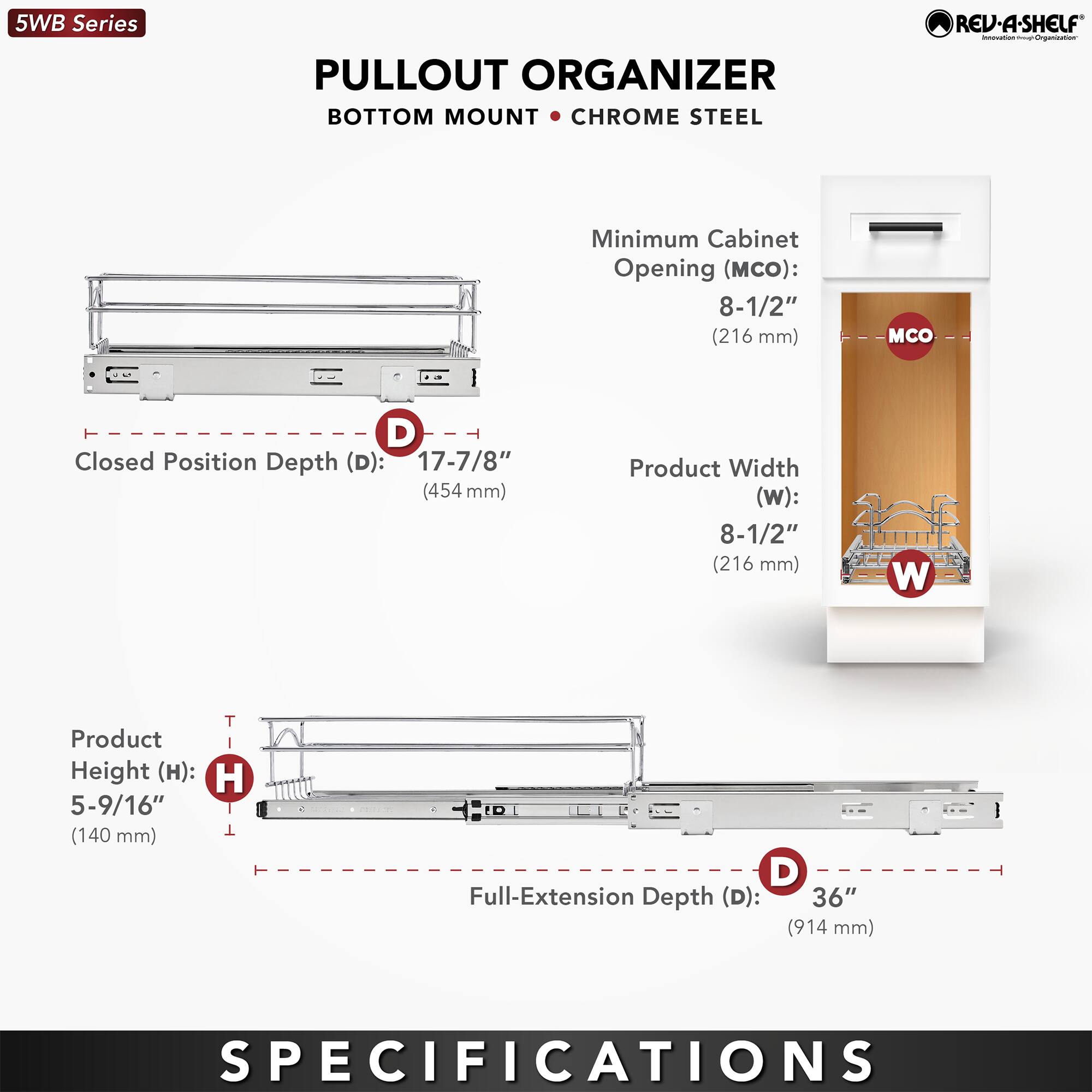 5WB Series  
PULLOUT ORGANIZER  
BOTTOM MOUNT • CHROME STEEL  

Minimum Cabinet Opening (MCO): 8-1/2" (216 mm)  
Closed Position Depth (D): 17-7/8" (454 mm)  
Product Width (W): 8-1/2" (216 mm)  
Product Height (H): 5-9/16" (140 mm)  
Full-Extension Depth (D): 36" (914 mm)  

SPECIFICATIONS