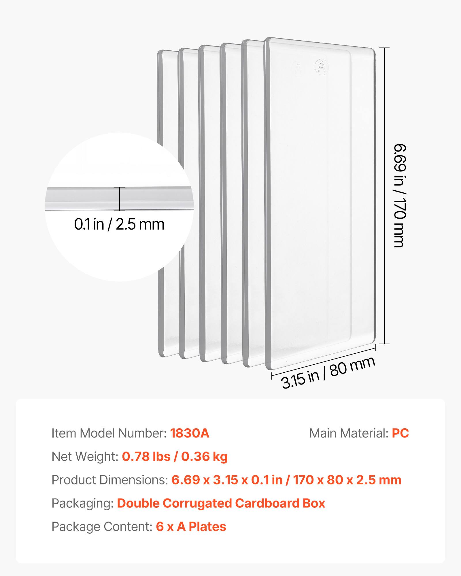 A 0.1 in / 2.5 mm  
6.69 in / 170 mm  
80 mm  
3.15 in  

Item Model Number: 1830A  
Main Material: PC  
Net Weight: 0.78 lbs / 0.36 kg  
Product Dimensions: 6.69 x 3.15 x 0.1 in / 170 x 80 x 2.5 mm  
Packaging: Double Corrugated Cardboard Box  
Package Content: 6 x A Plates