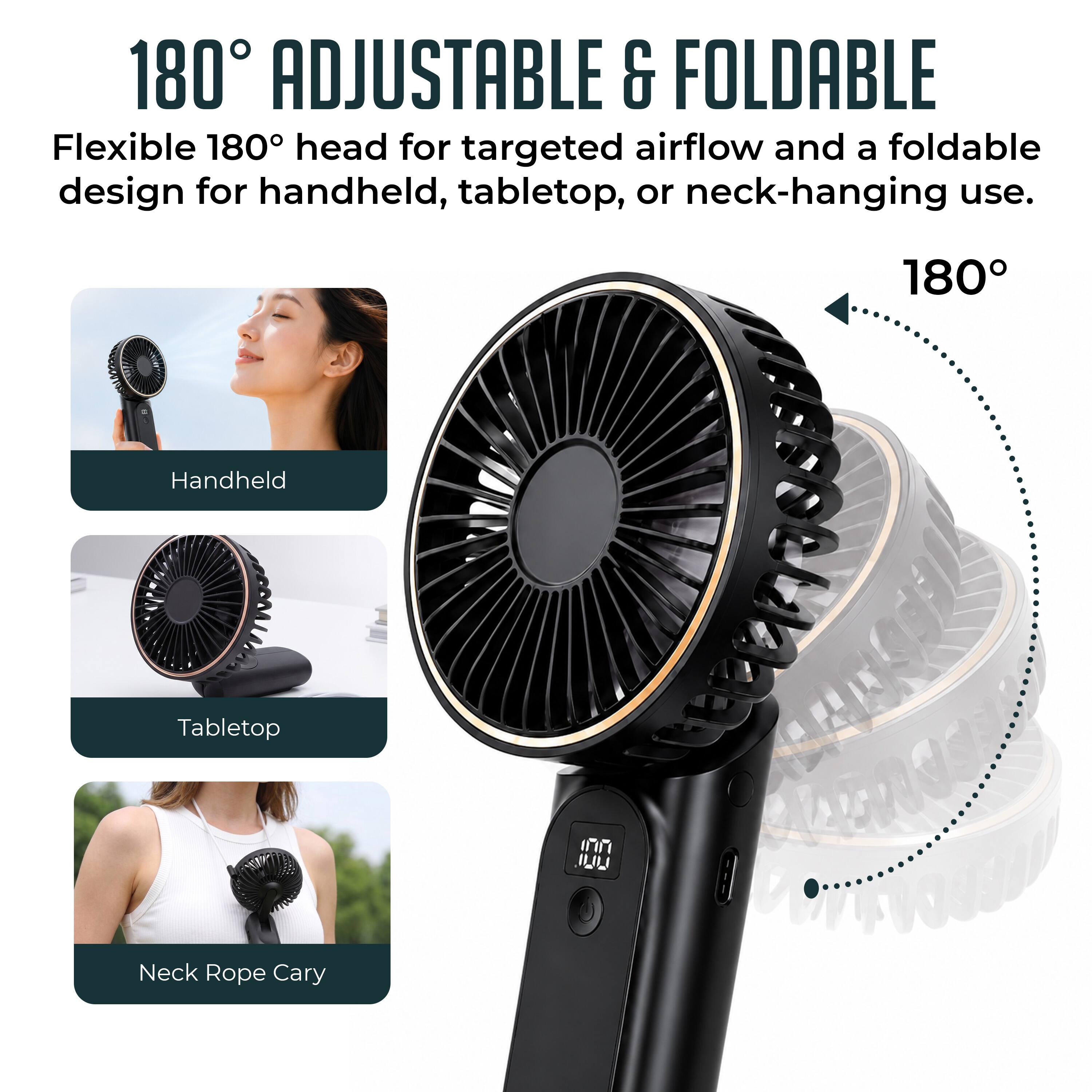 180° Adjustable & Foldable  
Flexible 180° head for targeted airflow and a foldable design for handheld, tabletop, or neck-hanging use.  

180° Handheld  
Tabletop  
Neck Rope Cary